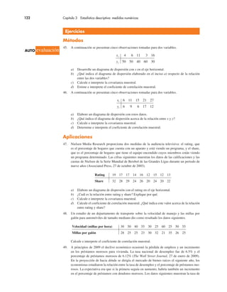 122 Capítulo 3 Estadística descriptiva: medidas numéricas
Ejercicios
Métodos
45. A continuación se presentan cinco observaciones tomadas para dos variables.
xi 4 6 11 3 16
yi 50 50 40 60 30
a) Desarrolle un diagrama de dispersión con x en el eje horizontal.
b) ¿Qué indica el diagrama de dispersión elaborado en el inciso a) respecto de la relación
entre las dos variables?
c) Calcule e interprete la covarianza muestral.
d) Estime e interprete el coeficiente de correlación muestral.
46. A continuación se presentan cinco observaciones tomadas para dos variables.
xi 6 11 15 21 27
yi 6 9 6 17 12
a) Elabore un diagrama de dispersión con estos datos.
b) ¿Qué indica el diagrama de dispersión acerca de la relación entre x y y?
c) Calcule e interprete la covarianza muestral.
d) Determine e interprete el coeficiente de correlación muestral.
Aplicaciones
47. Nielsen Media Research proporciona dos medidas de la audiencia televisiva: el rating, que
es el porcentaje de hogares que cuenta con un aparato y está viendo un programa, y el share,
que es el porcentaje de hogares que tiene el equipo encendido cuyos miembros están viendo
un programa determinado. Las cifras siguientes muestran los datos de las calificaciones y las
cuotas de Nielsen de la Serie Mundial de Beisbol de las Grandes Ligas durante un periodo de
nueve años (Associated Press, 27 de octubre de 2003).
Rating 19 17 17 14 16 12 15 12 13
Share 32 28 29 24 26 20 24 20 22
a) Elabore un diagrama de dispersión con el rating en el eje horizontal.
b) ¿Cuál es la relación entre rating y share? Explique por qué.
c) Calcule e interprete la covarianza muestral.
d) Calcule el coeficiente de correlación muestral. ¿Qué indica este valor acerca de la relación
entre rating y share?
48. Un estudio de un departamento de transporte sobre la velocidad de manejo y las millas por
galón para automóviles de tamaño mediano dio como resultado los datos siguientes.
Velocidad (millas por hora) 30 50 40 55 30 25 60 25 50 55
Millas por galón 28 25 25 23 30 32 21 35 26 25
Calcule e interprete el coeficiente de correlación muestral.
49. A principios de 2009 el declive económico ocasionó la pérdida de empleos y un incremento
en los préstamos morosos para vivienda. La tasa nacional de desempleo fue de 6.5% y el
porcentaje de préstamos morosos de 6.12% (The Wall Street Journal, 27 de enero de 2009).
En la proyección de hacia dónde se dirigía el mercado de bienes raíces el siguiente año, los
economistas estudiaron la relación entre la tasa de desempleo y el porcentaje de préstamos mo-
rosos. La expectativa era que si la primera seguía en aumento, habría también un incremento
en el porcentaje de préstamos con deudores morosos. Los datos siguientes muestran la tasa de
AUTO evaluación
 