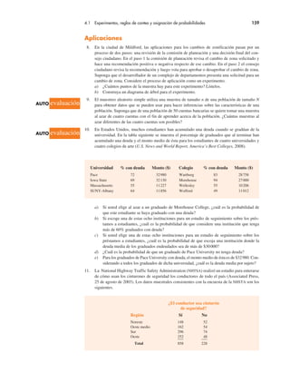 4.1 Experimentos, reglas de conteo y asignación de probabilidades 159
Aplicaciones
8. En la ciudad de Mildford, las aplicaciones para los cambios de zonificación pasan por un
proceso de dos pasos: una revisión de la comisión de planeación y una decisión final del con-
sejo ciudadano. En el paso 1 la comisión de planeación revisa el cambio de zona solicitado y
hace una recomendación positiva o negativa respecto de ese cambio. En el paso 2 el consejo
ciudadano revisa la recomendación y luego vota para aprobar o desaprobar el cambio de zona.
Suponga que el desarrollador de un complejo de departamentos presenta una solicitud para un
cambio de zona. Considere el proceso de aplicación como un experimento.
a) ¿Cuántos puntos de la muestra hay para este experimento? Lístelos.
b) Construya un diagrama de árbol para el experimento.
9. El muestreo aleatorio simple utiliza una muestra de tamaño n de una población de tamaño N
para obtener datos que se pueden usar para hacer inferencias sobre las características de una
población. Suponga que de una población de 50 cuentas bancarias se quiere tomar una muestra
al azar de cuatro cuentas con el fin de aprender acerca de la población. ¿Cuántas muestras al
azar diferentes de las cuatro cuentas son posibles?
10. En Estados Unidos, muchos estudiantes han acumulado una deuda cuando se gradúan de la
universidad. En la tabla siguiente se muestra el porcentaje de graduados que al terminar han
acumulado una deuda y el monto medio de ésta para los estudiantes de cuatro universidades y
cuatro colegios de arte (U.S. News and World Report, America’s Best Colleges, 2008).
¿El conductor usa cinturón
de seguridad?
Región Sí No
Noreste 148 52
Oeste medio 162 54
Sur 296 74
Oeste 252 48
Total 858 228
Universidad % con deuda Monto ($) Colegio % con deuda Monto ($)
Pace 72 32980 Wartburg 83 28758
Iowa State 69 32130 Morehouse 94 27000
Massachusetts 55 11227 Wellesley 55 10206
SUNY-Albany 64 11856 Wofford 49 11012
a) Si usted elige al azar a un graduado de Morehouse College, ¿cuál es la probabilidad de
que este estudiante se haya graduado con una deuda?
b) Si escoge una de estas ocho instituciones para un estudio de seguimiento sobre los prés-
tamos a estudiantes, ¿cuál es la probabilidad de que considere una institución que tenga
más de 60% graduados con deuda?
c) Si usted elige una de estas ocho instituciones para un estudio de seguimiento sobre los
préstamos a estudiantes, ¿cuál es la probabilidad de que escoja una institución donde la
deuda media de los graduados endeudados sea de más de $30000?
d) ¿Cuál es la probabilidad de que un graduado de Pace University no tenga deuda?
e) Para los graduados de Pace University con deuda, el monto medio de ésta es de $32980. Con-
siderando a todos los graduados de dicha universidad, ¿cuál es la deuda media por sujeto?
11. La National Highway Traffic Safety Administration (NHTSA) realizó un estudio para enterarse
de cómo usan los cinturones de seguridad los conductores de todo el país (Associated Press,
25 de agosto de 2003). Los datos muestrales consistentes con la encuesta de la NHSTA son los
siguientes.
AUTO evaluación
AUTO evaluación
 