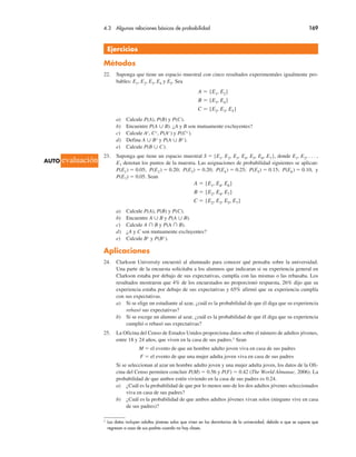 4.3 Algunas relaciones básicas de probabilidad 169
Ejercicios
Métodos
22. Suponga que tiene un espacio muestral con cinco resultados experimentales igualmente pro-
bables: E1, E2, E3, E4 y E5. Sea
A ! {E1, E2}
B ! {E3, E4}
C ! {E2, E3, E5}
a) Calcule P(A), P(B) y P(C).
b) Encuentre P(A " B). ¿A y B son mutuamente excluyentes?
c) Calcule Ac, Cc, P(Ac) y P(Cc).
d) Defina A " Bc y P(A " Bc).
e) Calcule P(B " C).
23. Suponga que tiene un espacio muestral S ! {E1, E2, E3, E4, E5, E6, E7}, donde E1, E2, . . . ,
E7 denotan los puntos de la muestra. Las asignaciones de probabilidad siguientes se aplican:
P(E1) ! 0.05; P(E2) ! 0.20; P(E3) ! 0.20; P(E4) ! 0.25; P(E5) ! 0.15; P(E6) ! 0.10, y
P(E7) ! 0.05. Sean
A ! {E1, E4, E6}
B ! {E2, E4, E7}
C ! {E2, E3, E5, E7}
a) Calcule P(A), P(B) y P(C).
b) Encuentre A " B y P(A " B).
c) Calcule A # B y P(A # B).
d) ¿A y C son mutuamente excluyentes?
e) Calcule Bc y P(Bc).
Aplicaciones
24. Clarkson University encuestó al alumnado para conocer qué pensaba sobre la universidad.
Una parte de la encuesta solicitaba a los alumnos que indicaran si su experiencia general en
Clarkson estaba por debajo de sus expectativas, cumplía con las mismas o las rebasaba. Los
resultados mostraron que 4% de los encuestados no proporcionó respuesta, 26% dijo que su
experiencia estaba por debajo de sus expectativas y 65% afirmó que su experiencia cumplía
con sus expectativas.
a) Si se elige un estudiante al azar, ¿cuál es la probabilidad de que él diga que su experiencia
rebasó sus expectativas?
b) Si se escoge un alumno al azar, ¿cuál es la probabilidad de que él diga que su experiencia
cumplió o rebasó sus expectativas?
25. La Oficina del Censo de Estados Unidos proporciona datos sobre el número de adultos jóvenes,
entre 18 y 24 años, que viven en la casa de sus padres.1 Sean
M ! el evento de que un hombre adulto joven viva en casa de sus padres
F ! el evento de que una mujer adulta joven viva en casa de sus padres
Si se seleccionan al azar un hombre adulto joven y una mujer adulta joven, los datos de la Ofi-
cina del Censo permiten concluir P(M) ! 0.56 y P(F) ! 0.42 (The World Almanac, 2006). La
probabilidad de que ambos estén viviendo en la casa de sus padres es 0.24.
a) ¿Cuál es la probabilidad de que por lo menos uno de los dos adultos jóvenes seleccionados
viva en casa de sus padres?
b) ¿Cuál es la probabilidad de que ambos adultos jóvenes vivan solos (ninguno vive en casa
de sus padres)?
1 Los datos incluyen adultos jóvenes solos que viven en los dormitorios de la universidad, debido a que se supone que
regresan a casa de sus padres cuando no hay clases.
AUTO evaluación
 