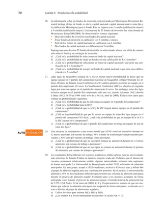170 Capítulo 4 Introducción a la probabilidad
26. La información sobre los fondos de inversión proporcionada por Morningstar Investment Re-
search incluye el tipo de fondo, es decir, capital nacional, capital internacional o renta fija y
la calificación Morningstar para el fondo. Ésta se expresa con 1 estrella (calificación menor)
a 5 estrellas (calificación mayor). Una muestra de 25 fondos de inversión fue seleccionada de
Morningstar Funds500 (2008). Se obtuvieron los conteos siguientes:
• Dieciséis fondos de inversión eran fondos de capital nacional.
• Trece fondos de inversión se calificaron con 3 estrellas o menos.
• Siete de los fondos de capital nacional se calificaron con 4 estrellas.
• Dos fondos de capital nacional se calificaron con 5 estrellas.
Suponga que uno de estos 25 fondos de inversión es seleccionado al azar con el fin de conocer
más sobre el fondo y su estrategia de inversión.
a) ¿Cuál es la probabilidad de seleccionar un fondo de capital nacional?
b) ¿Cuál es la probabilidad de elegir un fondo con una calificación de 4 o 5 estrellas?
c) ¿Cuál es la probabilidad de seleccionar un fondo de capital nacional y que tiene una cali-
ficación de 4 o 5 estrellas??
d) ¿Cuál es la probabilidad de escoger un fondo de capital nacional o que tiene una califica-
ción de 4 o 5 estrellas?
27. ¿Qué ligas de basquetbol colegial de la NCAA tienen mayor probabilidad de hacer que un
equipo juegue en el partido del campeonato nacional de basquetbol colegial? Durante los úl-
timos 20 años, la Atlantic Coast Conference (ACC) califica primero por tener un equipo en el
partido del campeonato 10 veces. La Southeastern Conference (SEC) se clasifica en segundo
lugar por tener un equipo en el partido de campeonato 8 veces. Sin embargo, estas dos ligas
tuvieron equipos en el partido del campeonato sólo una vez, cuando Arkansas (SEC) derrotó
a Duke (ACC) 76-70 en 1994 (sitio web de la NCAA, abril de 2009). Utilice estos datos para
estimar las probabilidades siguientes.
a) ¿Cuál es la probabilidad de que la ACC tenga un equipo en el partido del campeonato?
b) ¿Cuál es la probabilidad para la SEC?
c) ¿Cuál es la probabilidad de que la ACC y la SEC tengan ambos equipos en el partido del
campeonato?
d) ¿Cuál es la probabilidad de que por lo menos un equipo de estas dos ligas juegue en el
partido del campeonato? Es decir, ¿cuál es la probabilidad de que un equipo de la ACC o
la SEC juegue en el campeonato?
e) ¿Cuál es la probabilidad de que el partido del campeonato no tenga un equipo de una de
estas dos ligas?
28. Una encuesta de suscriptores a una revista reveló que 45.8% rentó un automóvil durante los
12 meses anteriores por razones de trabajo, 54% lo rentó en el mismo periodo por razones per-
sonales y 30% tanto por razones de trabajo como personales.
a) ¿Cuál es la probabilidad de que un suscriptor rentara un automóvil durante los 12 meses
anteriores por razones de trabajo o personales?
b) ¿Cuál es la probabilidad de que un suscriptor no rentara un automóvil durante el periodo
de referencia por razones de trabajo o personales?
29. Los estudiantes de bachillerato con registros académicos sólidos aplican para las universidades
más selectivas de Estados Unidos en números mayores cada año. Debido a que el número de
vacantes permanece relativamente estable, algunas universidades rechazan más aspirantes
de forma anticipada. La Universidad de Pennsylvania recibió 2851 solicitudes de admisión
anticipadas. De este grupo, aceptó a 1033 estudiantes, rechazó a 854 en el acto y difirió 964
al grupo de admisión regular para una consideración posterior. En el pasado, la universidad ha
admitido a 18% de los estudiantes diferidos que presentó una solicitud de admisión anticipada
durante el proceso de admisión regular. Contando tanto a los alumnos aceptados de forma
anticipada como durante el proceso de admisión regular, el tamaño total de la generación fue
de 2375 (USA Today, 24 de enero de 2001). E, R y D representan los eventos de que un estu-
diante que solicita la admisión anticipada sea aceptado de forma anticipada, rechazado en el
acto o diferido al grupo de admisiones regulares.
a) Utilice los datos para estimar P(E), P(R) y P(D).
b) ¿Los eventos E y D son mutuamente excluyentes? Calcule P(E # D).
AUTO evaluación
 