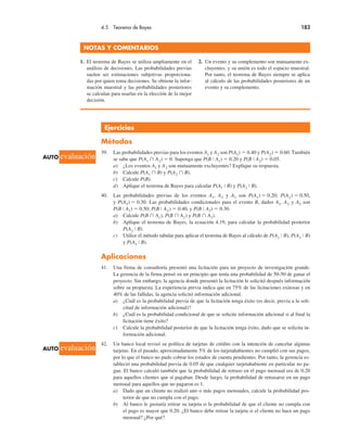 4.5 Teorema de Bayes 183
Ejercicios
Métodos
39. Las probabilidades previas para los eventos A1 y A2 son P(A1) ! 0.40 y P(A2) ! 0.60. También
se sabe que P(A1 ! A2) ! 0. Suponga que P(B # A1) ! 0.20 y P(B # A2) ! 0.05.
a) ¿Los eventos A1 y A2 son mutuamente excluyentes? Explique su respuesta.
b) Calcule P(A1 ! B) y P(A2 ! B).
c) Calcule P(B).
d) Aplique el teorema de Bayes para calcular P(A1 # B) y P(A2 # B).
40. Las probabilidades previas de los eventos A1, A2 y A3 son P(A1) ! 0.20; P(A2) ! 0.50,
y P(A3) ! 0.30. Las probabilidades condicionales para el evento B, dados A1, A2 y A3 son
P(B # A1) ! 0.50; P(B # A2) ! 0.40, y P(B # A3) ! 0.30.
a) Calcule P(B ! A1), P(B ! A2) y P(B ! A3).
b) Aplique el teorema de Bayes, la ecuación 4.19, para calcular la probabilidad posterior
P(A2 # B).
c) Utilice el método tabular para aplicar el teorema de Bayes al cálculo de P(A1 # B), P(A2 # B)
y P(A3 # B).
Aplicaciones
41. Una firma de consultoría presentó una licitación para un proyecto de investigación grande.
La gerencia de la firma pensó en un principio que tenía una probabilidad de 50-50 de ganar el
proyecto. Sin embargo, la agencia donde presentó la licitación le solicitó después información
sobre su propuesta. La experiencia previa indica que en 75% de las licitaciones exitosas y en
40% de las fallidas, la agencia solicitó información adicional.
a) ¿Cuál es la probabilidad previa de que la licitación tenga éxito (es decir, previa a la soli-
citud de información adicional)?
b) ¿Cuál es la probabilidad condicional de que se solicite información adicional si al final la
licitación tiene éxito?
c) Calcule la probabilidad posterior de que la licitación tenga éxito, dado que se solicita in-
formación adicional.
42. Un banco local revisó su política de tarjetas de crédito con la intención de cancelar algunas
tarjetas. En el pasado, aproximadamente 5% de los tarjetahabientes no cumplió con sus pagos,
por lo que el banco no pudo cobrar los estados de cuenta pendientes. Por tanto, la gerencia es-
tableció una probabilidad previa de 0.05 de que cualquier tarjetahabiente en particular no pa-
gue. El banco calculó también que la probabilidad de retraso en el pago mensual era de 0.20
para aquellos clientes que sí pagaban. Desde luego, la probabilidad de retrasarse en un pago
mensual para aquellos que no pagaron es 1.
a) Dado que un cliente no realizó uno o más pagos mensuales, calcule la probabilidad pos-
terior de que no cumpla con el pago.
b) Al banco le gustaría retirar su tarjeta si la probabilidad de que el cliente no cumpla con
el pago es mayor que 0.20. ¿El banco debe retirar la tarjeta si el cliente no hace un pago
mensual? ¿Por qué?
NOTAS Y COMENTARIOS
1. El teorema de Bayes se utiliza ampliamente en el
análisis de decisiones. Las probabilidades previas
suelen ser estimaciones subjetivas proporciona-
das por quien toma decisiones. Se obtiene la infor-
mación muestral y las probabilidades posteriores
se calculan para usarlas en la elección de la mejor
decisión.
2. Un evento y su complemento son mutuamente ex-
cluyentes, y su unión es todo el espacio muestral.
Por tanto, el teorema de Bayes siempre se aplica
al cálculo de las probabilidades posteriores de un
evento y su complemento.
AUTO evaluación
AUTO evaluación
 