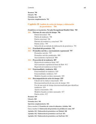 Contenido xxi
Resumen 780
Glosario 780
Fórmulas clave 780
Ejercicios complementarios 781
Capítulo 18 Análisis de series de tiempo y elaboración
de pronósticos 784
Estadística en la práctica. Nevada Occupational Health Clinic 785
18.1 Patrones de una serie de tiempo 786
Patrón horizontal 786
Patrón de tendencia 788
Patrón estacional 788
Patrones de tendencia y estacional 789
Patrón cíclico 789
Selección de un método de elaboración de pronósticos 791
18.2 Exactitud del pronóstico 792
18.3 Promedios móviles y suavizamiento exponencial 797
Promedios móviles 797
Promedios móviles ponderados 800
Suavizamiento exponencial 800
18.4 Proyección de la tendencia 807
Regresión de tendencia lineal 807
Suavizamiento exponencial lineal de Holt 812
Regresión de tendencia no lineal 814
18.5 Estacionalidad y tendencia 820
Estacionalidad sin tendencia 820
Estacionalidad y tendencia 823
Modelos basados en datos mensuales 825
18.6 Descomposición de series de tiempo 829
Cálculo de los índices estacionales 830
Desestacionalización de una serie de tiempo 834
Uso de una serie de tiempo desestacionalizada para identificar
tendencias 834
Ajustes estacionales 836
Modelos basados en datos mensuales 837
Patrón cíclico 837
Resumen 839
Glosario 840
Fórmulas clave 841
Ejercicios complementarios 842
Caso a resolver 1 Pronóstico de ventas de alimentos y bebidas 846
Caso a resolver 2 Elaboración del pronóstico de pérdidas de ventas 847
Apéndice 18.1 Elaboración de pronósticos con Minitab 848
Apéndice 18.2 Elaboración de pronósticos con Excel 851
Apéndice 18.3 Elaboración de pronósticos con StatTools 852
 