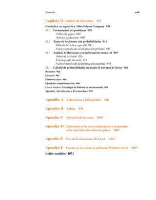 Contenido xxiii
Capítulo 21 Análisis de decisiones 937
Estadística en la práctica. Ohio Edison Company 938
21.1 Formulación del problema 939
Tablas de pagos 940
Árboles de decisión 940
21.2 Toma de decisiones con probabilidades 941
Método del valor esperado 941
Valor esperado de la información perfecta 943
21.3 Análisis de decisiones con información muestral 949
Árbol de decisión 950
Estrategia de decisión 951
Valor esperado de la información muestral 954
21.4 Cálculo de probabilidades mediante el teorema de Bayes 960
Resumen 964
Glosario 965
Fórmulas clave 966
Ejercicios complementarios 966
Caso a resolver Estrategia de defensa en una demanda 969
Apéndice Introducción a PrecisionTree 970
Apéndice A Referencias y bibliografía 976
Apéndice B Tablas 978
Apéndice C Notación de la suma 1005
Apéndice D Soluciones a las autoevaluaciones y respuestas
a los ejercicios de números pares 1007
Apéndice E Uso de las funciones de Excel 1062
Apéndice F Cálculo de los valores-p utilizando Minitab y Excel 1067
Índice analítico 1071
 