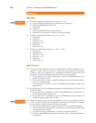 216 Capítulo 5 Distribuciones de probabilidad discreta
Ejercicios
Métodos
25. Considere un experimento binomial con dos ensayos y p ! 0.4.
a) Trace un diagrama de árbol para este experimento (vea la figura 5.3).
b) Calcule la probabilidad de un éxito, f(l).
c) Calcule f(0).
d) Estime f(2).
e) Calcule la probabilidad de por lo menos un éxito.
f) Determine el valor esperado, la varianza y la desviación estándar.
26. Considere un experimento binomial con n ! 10 y p ! 0.10.
a) Calcule f(0).
b) Estime f(2).
c) Calcule P(x $ 2).
d) Determine P(x & 1).
e) Calcule E(x).
f) Estime Var(x) y σ.
27. Considere un experimento binomial con n ! 20 y p ! 0.70.
a) Calcule f(12).
b) Determine f(16).
c) Calcule P(x & 16).
d) Estime P(x $ 15).
e) Calcule E(x).
f) Defina Var(x) y σ.
Aplicaciones
28. Un estudio de Harris Interactive para Intercontinental Hotels & Resorts preguntó a los en-
cuestados: “Cuando viaja por el mundo, ¿se aventura por cuenta propia para experimentar
la cultura, o sigue con su grupo del tour y los itinerarios? El sondeo reveló que 23% de los
encuestados se queda con su grupo de viaje (USA Today, 21 de enero de 2004).
a) En una muestra de seis viajeros internacionales, ¿cuál es la probabilidad de que dos se
queden con el grupo del tour?
b) En una muestra de seis viajeros, ¿cuál es la probabilidad de que por lo menos dos perma-
nezcan con su grupo de viaje?
c) En una muestra de 10 viajeros, ¿cuál es la probabilidad de que ninguno se quede con el
grupo del tour?
29. En San Francisco, 30% de los trabajadores toma diario el transporte público (USA Today, 21 de
diciembre de 2005).
a) En una muestra de 10 trabajadores, ¿cuál es la probabilidad de que exactamente tres to-
men el transporte público todos los días?
b) En una muestra de 10 trabajadores, ¿cuál es la probabilidad de que por lo menos tres
aborden el transporte público todos los días?
30. Cuando una máquina nueva funciona adecuadamente, sólo 3% de los artículos producidos
resulta con defectos. Suponga que seleccionamos al azar dos partes producidas en la máquina
y que nos interesa el número de partes defectuosas encontradas.
a) Describa las condiciones bajo las cuales esta situación sería un experimento binomial.
b) Trace un diagrama de árbol parecido al de la figura 5.3 que muestra este problema como
un experimento de dos ensayos.
c) ¿En cuántos resultados experimentales se encuentra exactamente un defecto?
d) Calcule las probabilidades asociadas con no encontrar defecto, y hallar exactamente uno
y dos defectos.
AUTO evaluación
AUTO evaluación
 