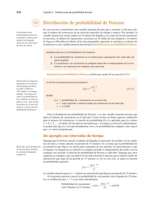 218 Capítulo 5 Distribuciones de probabilidad discreta
5.5 Distribución de probabilidad de Poisson
En esta sección consideramos una variable aleatoria discreta que a menudo es útil para esti-
mar el número de ocurrencias en un intervalo específico de tiempo o espacio. Por ejemplo, la
variable aleatoria de interés podría ser el número de llegadas a un centro de lavado automotriz
en una hora, el número de reparaciones necesarias en 10 millas de una autopista o el número
de fugas en 100 millas de tubería. Si las dos propiedades siguientes se satisfacen, el número de
ocurrencias es una variable aleatoria descrita por la distribución de probabilidad de Poisson.
PROPIEDADES DE UN EXPERIMENTO DE POISSON
1. La probabilidad de ocurrencia es la misma para cualesquiera dos intervalos de
igual longitud.
2. La ocurrencia o no ocurrencia en cualquier intervalo es independiente de la ocu-
rrencia o no ocurrencia en cualquier otro intervalo.
La función de probabilidad de Poisson se define por medio de la ecuación (5.11).
FUNCIÓN DE PROBABILIDAD DE POISSON
f(x) !
µx
e"µ
x!
(5.11)
donde
f(x) ! probabilidad de x ocurrencias en un intervalo
µ ! valor esperado o número medio de ocurrencias en un intervalo
e ! 2.71828
Para la distribución de probabilidad de Poisson, x es una variable aleatoria discreta que
indica el número de ocurrencias en el intervalo. Como no hay un límite superior establecido
para el número de ocurrencias, la función de probabilidad f(x) es aplicable para los valores
x ! 0, 1, 2, . . . sin límite. En las aplicaciones prácticas, x a la larga se volverá lo suficientemen-
te grande para que f(x) sea aproximadamente cero y la probabilidad de cualquier valor mayor
que x se vuelva insignificante.
Un ejemplo con intervalos de tiempo
Suponga que le interesa conocer el número de llegadas al autocajero de un banco en las maña-
nas de lunes a viernes durante un periodo de 15 minutos. Si se asume que la probabilidad de
un automóvil que llega es la misma para cualquiera de dos periodos de igual duración y que
la llegada o no llegada de un vehículo en cualquier periodo es independiente del arribo o no en
cualquier otro periodo, la función de probabilidad de Poisson es aplicable. Suponga que estos
supuestos se cumplen y que un análisis de los datos históricos muestra que el número medio de
automóviles que llega en un periodo de 15 minutos es 10; en este caso, se aplica la función
de probabilidad siguiente.
f(x) !
10x
e"10
x!
La variable aleatoria aquí es x ! número de automóviles que llega en un periodo de 15 minutos.
Si la gerencia quisiera conocer la probabilidad de exactamente cinco llegadas en 15 minu-
tos, se establecería que x ! 5 y por tanto obtendríamos
Probabilidad de exactamente
! f(5) !
105
e"10
5!
! 0.0378
cinco llegadas en 15 minutos
La distribución de
probabilidad de Poisson
a menudo se utiliza para
modelar las llegadas
aleatorias en situaciones
de línea de espera.
Simeón Poisson impartió
matemáticas en la Ecole
Polytechnique de París
de 1802 a 1808. En
1837 publicó un trabajo
titulado “Investigación
sobre la probabilidad de
los veredictos en materia
penal y civil”, que incluye
un análisis de lo que más
tarde se conoció como la
distribución de Poisson.
Bell Labs usó la distribución
de Poisson para modelar
la entrada de llamadas
telefónicas.
 