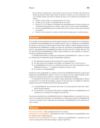 Glosario 225
En este ejercicio, suponga que se seleccionán al azar tres de estos 10 bancos para efectuar un
estudio que permitirá seguir supervisando las prácticas crediticias de estas instituciones. Sea
x una variable aleatoria que indica el número de bancos en el estudio que incrementaron sus
créditos.
a) ¿Cuánto es f(0)? ¿Cuál es su interpretación de este valor?
b) ¿Cuánto es f(3)? ¿Cuál es su interpretación de este valor?
c) Calcule f(1) y f(2). Muestre la distribución de probabilidad para el número de bancos en
el estudio que incrementaron sus créditos. ¿Qué valor de x tiene la mayor probabilidad?
d) ¿Cuál es la probabilidad de que el estudio muestre por lo menos un banco que incrementó
sus créditos?
e) Calcule el valor esperado, la varianza y la desviación estándar para la variable aleatoria.
Resumen
Una variable aleatoria proporciona una descripción numérica del resultado de un experimento.
La distribución de probabilidad de esta variable describe cómo se distribuyen las probabilida-
des entre los valores que la misma puede asumir. Para cualquier variable aleatoria discreta x,
la distribución de probabilidad se define por medio de una función de probabilidad, denotada
por f(x), que proporciona la probabilidad asociada con cada valor de la variable aleatoria. Una
vez que la función de probabilidad se define, puede calcularse el valor esperado, la varianza y
desviación estándar de dicha variable.
La distribución binomial se utiliza para determinar la probabilidad de x éxitos en n ensa-
yos siempre que el experimento tenga las propiedades siguientes:
1. El experimento consiste de una secuencia de n ensayos idénticos.
2. En cada ensayo dos resultados son posibles: uno llamado éxito y el otro, fracaso.
3. La probabilidad de un éxito p no cambia de un ensayo a otro. En consecuencia, la pro-
babilidad de fracaso, 1 " p, tampoco cambia de un ensayo a otro.
4. Los ensayos son independientes.
Cuando las cuatro propiedades se cumplen, la función de probabilidad binomial se utiliza para
determinar la probabilidad de obtener x éxitos en n ensayos. En este capítulo también se pre-
sentaron las fórmulas para la media y la varianza de la distribución binomial.
La distribución de Poisson se usa cuando se desea determinar la probabilidad de obtener
x ocurrencias en un intervalo de tiempo o espacio. Es necesario que se cumplan los supuestos
siguientes para que la distribución de Poisson pueda aplicarse.
1. La probabilidad de una ocurrencia del evento es la misma para dos intervalos cuales-
quiera de igual longitud.
2. La ocurrencia o no ocurrencia del evento en cualquier intervalo es independiente de su
ocurrencia o no ocurrencia en cualquier otro intervalo.
Una tercera distribución de probabilidad discreta, la hipergeométrica, se presentó en la sec-
ción 5.6. Al igual que la binomial, esta distribución se utiliza para calcular la probabilidad de
x éxitos en n ensayos. Pero, a diferencia de la binomial, la probabilidad de éxito cambia de en-
sayo a ensayo.
Glosario
Desviación estándar Raíz cuadrada positiva de la varianza.
Distribución de probabilidad Descripción de cómo se distribuyen las probabilidades entre
los valores de una variable aleatoria.
Distribución de probabilidad de Poisson Muestra la probabilidad de x ocurrencias de un
evento a lo largo de un intervalo de tiempo o espacio específicos.
 