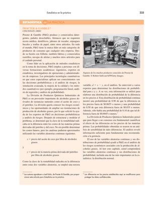 Estadística en la práctica 233
Procter & Gamble (P&G) produce y comercializa deter-
gentes, pañales desechables, fármacos que no requieren
receta médica, dentífricos, jabones de tocador, enjuagues
bucales y toallas de papel, entre otros artículos. En todo
el mundo, P&G tiene la marca líder en más categorías de
productos de consumo que cualquier otra empresa. Des-
de su fusión con Gillette, también fabrica y comercializa
rastrillos, navajas de afeitar y muchos otros artículos para
el cuidado personal.
Como líder en la aplicación de métodos estadísticos
en la toma de decisiones, P&G emplea a personas con di-
versas formaciones académicas: ingenieros, expertos en
estadística, investigadores de operaciones y administrado-
res de empresas. Las principales tecnologías cuantitativas
en que estos especialistas aplican sus conocimientos son
las decisiones probabilísticas y el análisis de riesgos, la
simulación avanzada, la mejora de la calidad y los méto-
dos cuantitativos (por ejemplo, programación lineal, análi-
sis de regresión y análisis de probabilidad).
La División de Productos Químicos Industriales de
P&G es un proveedor importante de alcoholes grasos de-
rivados de sustancias naturales como el aceite de coco y
el petróleo. La división quería conocer los riesgos econó-
micos y las oportunidades de ampliar sus instalaciones de
producción de alcoholes grasos, por lo que solicitó la ayu-
da de los expertos de P&G en decisiones probabilísticas
y análisis de riesgos. Después de estructurar y modelar el
problema, se determinó que la clave de la rentabilidad radi-
caba en la diferencia entre los costos de las materias primas
derivadas del petróleo y del coco. No era posible determinar
los costos futuros, pero los analistas pudieron aproximarlos
utilizando las variables aleatorias continuas siguientes.
x ! precio del aceite de coco por libra de alcoholes
grasos
y
y ! precio de la materia prima derivada del petróleo
por libra de alcoholes grasos
Como la clave de la rentabilidad radicaba en la diferencia
entre estas dos variables aleatorias, se empleó una tercera
variable, d ! x " y, en el análisis. Se entrevistó a varios
expertos para determinar las distribuciones de probabili-
dad para x y y. A su vez, esta información se utilizó para
elaborar una distribución de probabilidad de la diferencia
en los precios d. Esta distribución de probabilidad continua
mostró una probabilidad de 0.90 de que la diferencia en
los precios fuera de $0.0655 o menos y una probabilidad
de 0.50 de que esta diferencia fuera de $0.035 o menos.
Además, sólo había una probabilidad de 0.10 de que tal di-
ferencia fuera de $0.0045 o menos.†
La División de Productos Químicos Industriales pensó
que para llegar a un consenso era fundamental cuantificar
el efecto de las diferencias en los precios de las materias
primas. Las probabilidades obtenidas se usaron en un aná-
lisis de sensibilidad de tales diferencias. El análisis reveló
información suficiente para fundamentar una recomenda-
ción a la gerencia.
El uso de las variables aleatorias continuas y sus dis-
tribuciones de probabilidad ayudó a P&G en el análisis de
los riesgos económicos asociados con la producción de al-
coholes grasos. Al leer este capítulo, usted comprenderá
las variables aleatorias continuas y sus distribuciones de
probabilidad, incluida una de las más importantes en la es-
tadística: la distribución normal.
Algunos de los muchos productos conocidos de Procter &
Gamble. © Robert Sullivan/AFP/Getty Images.
PROCTER & GAMBLE*
CINCINNATI, OHIO
ESTADÍSTICA en LA PRÁCTICA
* Los autores agradecen a Joel Kahn, de Procter & Gamble, por propor-
cionar este artículo para Estadística en la práctica.
†
Las diferencias en los precios establecidas aquí se modificaron para
proteger los datos confidenciales.
 