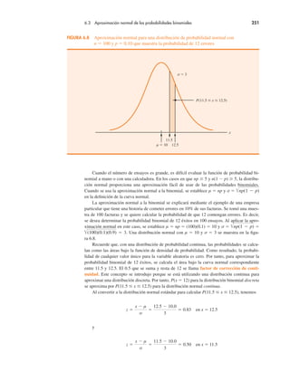 6.3 Aproximación normal de las probabilidades binomiales 251
Cuando el número de ensayos es grande, es difícil evaluar la función de probabilidad bi-
nomial a mano o con una calculadora. En los casos en que np % 5 y n(1 " p) % 5, la distribu-
ción normal proporciona una aproximación fácil de usar de las probabilidades binomiales.
Cuando se usa la aproximación normal a la binomial, se establece µ ! np y σ ! "np(1 " p)
en la definición de la curva normal.
La aproximación normal a la binomial se explicará mediante el ejemplo de una empresa
particular que tiene una historia de cometer errores en 10% de sus facturas. Se tomó una mues-
tra de 100 facturas y se quiere calcular la probabilidad de que 12 contengan errores. Es decir,
se desea determinar la probabilidad binomial de 12 éxitos en 100 ensayos. Al aplicar la apro-
ximación normal en este caso, se establece µ ! np ! (100)(0.1) ! 10 y σ ! "np(1 " p) !
"(100)(0.1)(0.9) ! 3. Una distribución normal con µ ! 10 y σ ! 3 se muestra en la figu-
ra 6.8.
Recuerde que, con una distribución de probabilidad continua, las probabilidades se calcu-
lan como las áreas bajo la función de densidad de probabilidad. Como resultado, la probabi-
lidad de cualquier valor único para la variable aleatoria es cero. Por tanto, para aproximar la
probabilidad binomial de 12 éxitos, se calcula el área bajo la curva normal correspondiente
entre 11.5 y 12.5. El 0.5 que se suma y resta de 12 se llama factor de corrección de conti-
nuidad. Este concepto se introdujo porque se está utilizando una distribución continua para
aproximar una distribución discreta. Por tanto, P(x ! 12) para la distribución binomial discreta
se aproxima por P(11.5 # x # 12.5) para la distribución normal continua.
Al convertir a la distribución normal estándar para calcular P(11.5 # x # 12.5), tenemos
z !
x " µ
σ
!
12.5 " 10.0
3
! 0.83 en x ! 12.5
y
z !
x " µ
σ
!
11.5 " 10.0
3
! 0.50 en x ! 11.5
FIGURA 6.8 Aproximación normal para una distribución de probabilidad normal con
n ! 100 y p ! 0.10 que muestra la probabilidad de 12 errores
x
µ ! 10
11.5
12.5
σ ! 3
P(11.5 " x " 12.5)
 