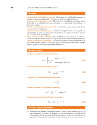 258 Capítulo 6 Distribuciones de probabilidad continua
Glosario
Distribución de probabilidad exponencial Distribución de probabilidad continua que se
utiliza en el cálculo de probabilidades para el tiempo que toma completar una tarea.
Distribución de probabilidad normal Distribución de probabilidad continua. Su función
de densidad de probabilidad tiene forma de campana y está determinada por su media µ y su
desviación estándar σ.
Distribución de probabilidad normal estándar Distribución normal con una media de cero
y una desviación estándar de uno.
Distribución de probabilidad uniforme Distribución de probabilidad continua para la cual
la probabilidad de que la variable aleatoria asuma un valor en cualquier intervalo es la misma
para cada intervalo de igual longitud.
Factor de corrección de continuidad Valor de 0.5 que se suma o resta de un valor de x
cuando la distribución normal continua se usa para aproximar la distribución binomial discreta.
Función de densidad de probabilidad Función utilizada para calcular las probabilidades de
una variable aleatoria continua. El área bajo la gráfica de una función de densidad de la proba-
bilidad a lo largo de un intervalo representa la probabilidad.
Fórmulas clave
Función de densidad de probabilidad uniforme
f(x) !
1
b # a
para a " x " b
0 en cualquier otro caso
(6.1)
Función de densidad de probabilidad normal
f(x) !
1
σ"2π
e#(x#µ)
2
$2σ
2
(6.2)
Conversión a la variable aleatoria normal estándar
z !
x # µ
σ
(6.3)
Función de densidad de probabilidad exponencial
f(x) !
1
µ
e#x/µ para x $ 0 (6.4)
Distribución exponencial: probabilidades acumuladas
P(x " x0) ! 1 # e#x0 $µ (6.5)
Ejercicios complementarios
39. Una ejecutiva de negocios, transferida de Chicago a Atlanta, necesita vender su casa en Chi-
cago rápidamente. Un ejecutivo de la empresa ha ofrecido comprarla por $210000, pero la
oferta expira al final de la semana. La ejecutiva actualmente no tiene una mejor oferta, pero
puede darse el lujo de dejar la casa en el mercado otro mes. De las conversaciones con su
 