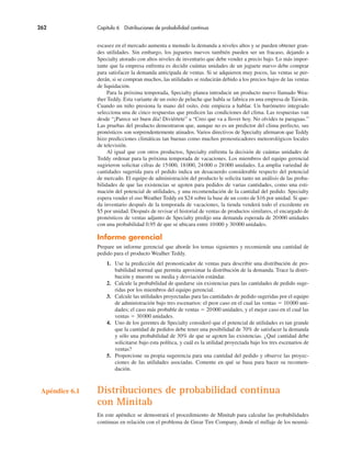 262 Capítulo 6 Distribuciones de probabilidad continua
escasez en el mercado aumenta a menudo la demanda a niveles altos y se pueden obtener gran-
des utilidades. Sin embargo, los juguetes nuevos también pueden ser un fracaso, dejando a
Specialty atorado con altos niveles de inventario que debe vender a precio bajo. Lo más impor-
tante que la empresa enfrenta es decidir cuántas unidades de un juguete nuevo debe comprar
para satisfacer la demanda anticipada de ventas. Si se adquieren muy pocos, las ventas se per-
derán, si se compran muchos, las utilidades se reducirán debido a los precios bajos de las ventas
de liquidación.
Para la próxima temporada, Specialty planea introducir un producto nuevo llamado Wea-
ther Teddy. Esta variante de un osito de peluche que habla se fabrica en una empresa de Taiwán.
Cuando un niño presiona la mano del osito, éste empieza a hablar. Un barómetro integrado
selecciona una de cinco respuestas que predicen las condiciones del clima. Las respuestas van
desde “¡Parece ser buen día! Diviértete” a “Creo que va a llover hoy. No olvides tu paraguas.”
Las pruebas del producto demostraron que, aunque no es un predictor del clima perfecto, sus
pronósticos son sorprendentemente atinados. Varios directivos de Specialty afirmaron que Teddy
hizo predicciones climáticas tan buenas como muchos pronosticadores meteorológicos locales
de televisión.
Al igual que con otros productos, Specialty enfrenta la decisión de cuántas unidades de
Teddy ordenar para la próxima temporada de vacaciones. Los miembros del equipo gerencial
sugirieron solicitar cifras de 15000, 18000, 24000 o 28000 unidades. La amplia variedad de
cantidades sugerida para el pedido indica un desacuerdo considerable respecto del potencial
de mercado. El equipo de administración del producto le solicita tanto un análisis de las proba-
bilidades de que las existencias se agoten para pedidos de varias cantidades, como una esti-
mación del potencial de utilidades, y una recomendación de la cantidad del pedido. Specialty
espera vender el oso Weather Teddy en $24 sobre la base de un costo de $16 por unidad. Si que-
da inventario después de la temporada de vacaciones, la tienda venderá todo el excedente en
$5 por unidad. Después de revisar el historial de ventas de productos similares, el encargado de
pronósticos de ventas adjunto de Specialty predijo una demanda esperada de 20000 unidades
con una probabilidad 0.95 de que se ubicara entre 10000 y 30000 unidades.
Informe gerencial
Prepare un informe gerencial que aborde los temas siguientes y recomiende una cantidad de
pedido para el producto Wealher Teddy.
1. Use la predicción del pronosticador de ventas para describir una distribución de pro-
babilidad normal que permita aproximar la distribución de la demanda. Trace la distri-
bución y muestre su media y desviación estándar.
2. Calcule la probabilidad de quedarse sin existencias para las cantidades de pedido suge-
ridas por los miembros del equipo gerencial.
3. Calcule las utilidades proyectadas para las cantidades de pedido sugeridas por el equipo
de administración bajo tres escenarios: el peor caso en el cual las ventas ! 10000 uni-
dades; el caso más probable de ventas ! 20000 unidades, y el mejor caso en el cual las
ventas ! 30000 unidades.
4. Uno de los gerentes de Specialty consideró que el potencial de utilidades es tan grande
que la cantidad de pedidos debe tener una posibilidad de 70% de satisfacer la demanda
y sólo una probabilidad de 30% de que se agoten las existencias. ¿Qué cantidad debe
solicitarse bajo esta política, y cuál es la utilidad proyectada bajo los tres escenarios de
ventas?
5. Proporcione su propia sugerencia para una cantidad del pedido y observe las proyec-
ciones de las utilidades asociadas. Comente en qué se basa para hacer su recomen-
dación.
Apéndice 6.1 Distribuciones de probabilidad continua
con Minitab
En este apéndice se demostrará el procedimiento de Minitab para calcular las probabilidades
continuas en relación con el problema de Grear Tire Company, donde el millaje de los neumá-
 