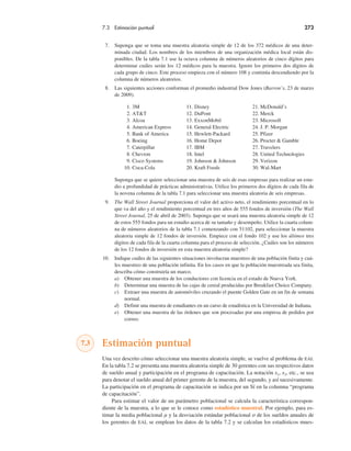 7.3 Estimación puntual 273
7. Suponga que se toma una muestra aleatoria simple de 12 de los 372 médicos de una deter-
minada ciudad. Los nombres de los miembros de una organización médica local están dis-
ponibles. De la tabla 7.1 use la octava columna de números aleatorios de cinco dígitos para
determinar cuáles serán los 12 médicos para la muestra. Ignore los primeros dos dígitos de
cada grupo de cinco. Este proceso empieza con el número 108 y continúa descendiendo por la
columna de números aleatorios.
8. Las siguientes acciones conforman el promedio industrial Dow Jones (Barron’s, 23 de marzo
de 2009).
1. 3M 11. Disney 21. McDonald’s
2. AT&T 12. DuPont 22. Merck
3. Alcoa 13. ExxonMobil 23. Microsoft
4. American Express 14. General Electric 24. J. P. Morgan
5. Bank of America 15. Hewlett-Packard 25. Pfizer
6. Boeing 16. Home Depot 26. Procter & Gamble
7. Caterpillar 17. IBM 27. Travelers
8. Chevron 18. Intel 28. United Technologies
9. Cisco Systems 19. Johnson & Johnson 29. Verizon
10. Coca-Cola 20. Kraft Foods 30. Wal-Mart
Suponga que se quiere seleccionar una muestra de seis de esas empresas para realizar un estu-
dio a profundidad de prácticas administrativas. Utilice los primeros dos dígitos de cada fila de
la novena columna de la tabla 7.1 para seleccionar una muestra aleatoria de seis empresas.
9. The Wall Street Journal proporciona el valor del activo neto, el rendimiento porcentual en lo
que va del año y el rendimiento porcentual en tres años de 555 fondos de inversión (The Wall
Street Journal, 25 de abril de 2003). Suponga que se usará una muestra aleatoria simple de 12
de estos 555 fondos para un estudio acerca de su tamaño y desempeño. Utilice la cuarta colum-
na de números aleatorios de la tabla 7.1 comenzando con 51102, para seleccionar la muestra
aleatoria simple de 12 fondos de inversión. Empiece con el fondo 102 y use los últimos tres
dígitos de cada fila de la cuarta columna para el proceso de selección. ¿Cuáles son los números
de los 12 fondos de inversión en esta muestra aleatoria simple?
10. Indique cuáles de las siguientes situaciones involucran muestreo de una población finita y cuá-
les muestreo de una población infinita. En los casos en que la población muestreada sea finita,
describa cómo construiría un marco.
a) Obtener una muestra de los conductores con licencia en el estado de Nueva York.
b) Determinar una muestra de las cajas de cereal producidas por Breakfast Choice Company.
c) Extraer una muestra de automóviles cruzando el puente Golden Gate en un fin de semana
normal.
d) Definir una muestra de estudiantes en un curso de estadística en la Universidad de Indiana.
e) Obtener una muestra de las órdenes que son procesadas por una empresa de pedidos por
correo.
7.3 Estimación puntual
Una vez descrito cómo seleccionar una muestra aleatoria simple, se vuelve al problema de EAI.
En la tabla 7.2 se presenta una muestra aleatoria simple de 30 gerentes con sus respectivos datos
de sueldo anual y participación en el programa de capacitación. La notación x1, x2, etc., se usa
para denotar el sueldo anual del primer gerente de la muestra, del segundo, y así sucesivamente.
La participación en el programa de capacitación se indica por un Sí en la columna “programa
de capacitación”.
Para estimar el valor de un parámetro poblacional se calcula la característica correspon-
diente de la muestra, a lo que se le conoce como estadístico muestral. Por ejemplo, para es-
timar la media poblacional µ y la desviación estándar poblacional σ de los sueldos anuales de
los gerentes de EAI, se emplean los datos de la tabla 7.2 y se calculan los estadísticos mues-
 