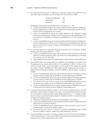 288 Capítulo 7 Muestreo y distribuciones de muestreo
25. El College Board informó que se obtuvieron las siguientes puntuaciones medias en las tres
partes del examen de admisión a las universidades (The World Almanac, 2009).
Lectura de comprensión 502
Matemáticas 515
Redacción 494
Suponga que la desviación estándar poblacional en cada parte es σ " 100.
a) ¿Cuál es la probabilidad de que en una muestra aleatoria de 90 sustentantes la media mues-
tral de las puntuaciones no difiera más de 10 puntos de la media poblacional de 502 en la
parte de lectura de comprensión en el examen?
b) ¿Cuál es la probabilidad de que en una muestra aleatoria de 90 estudiantes la media
muestral de las puntuaciones no difiera más de 10 puntos de la media poblacional de 515
en la sección de matemáticas? Compare esta probabilidad con el valor calculado en el
inciso a).
c) ¿Cuál es la probabilidad de que en una muestra aleatoria de 90 sustentantes la media mues-
tral de las puntuaciones no difiera más de 10 puntos de la media poblacional de 494 en la
parte de redacción en el examen? Compare esta probabilidad con el valor calculado en los
incisos a) y b).
26. El costo medio anual de un seguro para automóvil es de $939 (CNBC, 23 de febrero de 2006).
Suponga que la desviación estándar es σ " $245.
a) ¿Cuál es la probabilidad de que en una muestra aleatoria simple de pólizas de seguros de
automóvil la media muestral no difiera más de $25 de la media poblacional si el tamaño
de la muestra es 30, 50, 100 y 400?
b) ¿Qué ventaja tiene una muestra más grande cuando se quiere estimar la media poblacional?
27. BusinessWeek realizó una encuesta entre los estudiantes que terminaban sus estudios en los
30 programas de una maestría (BusinessWeek, 22 de septiembre de 2003). Con base en esta
encuesta el sueldo medio anual de un hombre y de una mujer 10 años después de terminar
sus estudios asciende a $168000 y $117000, respectivamente. Suponga que la desviación es-
tándar entre los sueldos de los hombres con grado es $40000 y entre las mujeres con grado es
$25000.
a) ¿Cuál es la probabilidad de que en una muestra aleatoria simple de 40 hombres con grado
la media muestral no difiera más de $10000 de la media poblacional de $168000?
b) ¿Cuál es la probabilidad de que en una muestra aleatoria simple de 40 mujeres graduadas
la media muestral no difiera más de $10000 de la media poblacional de $117000?
c) ¿En cuál de los dos casos, inciso a) o inciso b), hay más probabilidad de obtener una me-
dia muestral que no difiera en más de $10000 de la media poblacional? ¿Por qué?
d) ¿Cuál es la probabilidad de que en una muestra aleatoria simple de 100 hombres con grado,
la media muestral no difiera en más de $4000 de la media poblacional?
28. La puntuación promedio de golfistas hombres es de 95 y para las golfistas mujeres es de 106
(Golf Digest, abril de 2006). Considere estos valores como medias poblacionales de los hom-
bres y las mujeres y suponga que la desviación estándar poblacional es σ " 14 golpes en ambos
casos. Se tomará una muestra aleatoria simple de 30 golfistas hombres y otra muestra aleato-
ria simple de 45 golfistas mujeres.
a) Proporcione la distribución de muestreo de x correspondiente a los golfistas.
b) ¿Cuál es la probabilidad de que la media muestral no difiera en más de 3 golpes de la media
poblacional en la muestra de hombres?
c) ¿Cuál es la probabilidad de que la media muestral no difiera en más de 3 golpes de la me-
dia poblacional en la muestra de golfistas mujeres?
d) ¿En cuál de los casos, inciso a) o inciso b), es mayor la probabilidad de que la media
muestral no difiera en más de 3 golpes de la media poblacional? ¿Por qué?
29. El precio promedio de un galón de gasolina sin plomo era de $2.34 en el norte de Kentucky
(The Cincinnati Enquirer, 21 de enero de 2006). Use este precio como media poblacional y su-
ponga que la desviación estándar poblacional es $0.20.
 