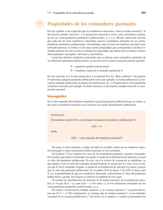 7.7 Propiedades de los estimadores puntuales 295
7.7 Propiedades de los estimadores puntuales
En este capítulo se ha explicado que los estadísticos muestrales, como la media muestral x, la
desviación estándar muestral s y la proporción muestral p sirven como estimadores puntua-
les de sus correspondientes parámetros poblacionales, µ, σ y p. Resulta interesante advertir
que cada uno de estos estadísticos muestrales sean los estimadores puntuales de sus corres-
pondientes parámetros poblacionales. Sin embargo, antes de usar un estadístico muestral como
estimador puntual, se verifica si éste tiene ciertas propiedades que corresponden a un buen es-
timador puntual. En esta sección se estudian las propiedades que deben tener los buenos estima-
dores puntuales: insesgadez, eficiencia y consistencia.
Como hay distintos estadísticos muestrales que se utilizan como estimadores puntuales de
sus diferentes parámetros poblacionales, en esta sección se usará la notación general siguiente.
θ ! parámetro poblacional de interés
θ̂ ! estadístico muestral o estimador puntual de θ
En esta notación, θ es la letra griega theta y la notación θ̂ se lee “theta sombrero”. En general,
θ representa cualquier parámetro poblacional como, por ejemplo, la media poblacional, la des-
viación estándar poblacional, la proporción poblacional, etc., y θ̂ representa el correspondiente
estadístico muestral, por ejemplo, la media muestral, la desviación estándar muestral y la pro-
porción muestral.
Insesgadez
Si el valor esperado del estadístico muestral es igual al parámetro poblacional que se estima, se
dice que el estadístico muestral es un estimador insesgado del parámetro poblacional.
INSESGADEZ
El estadístico muestral θ̂ es un estimador insesgado del parámetro poblacional θ si
E(θ̂) ! θ
donde
E(θ̂) ! valor esperado del estadístico muestral θ̂
Por tanto, el valor esperado, o media, de todos los posibles valores de un estadístico mues-
tral insesgado es igual al parámetro poblacional que se está estimando.
En la figura 7.10 se exponen los casos de los estimadores puntuales sesgado e insesgado.
En la gráfica que ilustra el estimador insesgado, la media de la distribución de muestreo es igual
al valor del parámetro poblacional. En este caso los errores de estimación se equilibran, ya
que algunas veces el valor del estimador puntual θ̂ puede ser menor que θ y otras veces es ma-
yor que θ. En el estimador sesgado, la media de la distribución de muestreo es menor o mayor
que el valor del parámetro poblacional. En la gráfica B de la figura 7.10, E(θ̂) es mayor que
θ; así, la probabilidad de que los estadísticos muestrales sobreestimen el valor del parámetro
poblacional es grande. En la figura se muestra la amplitud de este sesgo.
Al estudiar las distribuciones de muestreo de la media muestral y de la proporción mues-
tral, se vio que E(x) ! µ y que E(p) ! p. Por tanto, x y p son estimadores insesgados de sus
correspondientes parámetros poblacionales µ y p.
En cuanto a la desviación estándar muestral s y la varianza muestral s2
, se puede demos-
trar que E(s2
) ! σ2
. Por consiguiente, se concluye que la varianza muestral s2
es un estimador
insesgado de la varianza poblacional σ2
. En efecto, en el capítulo 3, cuando se presentaron las
 