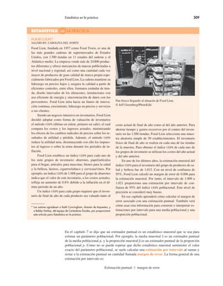 Estadística en la práctica 309
Food Lion, fundada en 1957 como Food Town, es una de
las más grandes cadenas de supermercados de Estados
Unidos, con 1300 tiendas en 11 estados del sudeste y el
Atlántico medio. La empresa vende más de 24000 produc-
tos diferentes y ofrece mercancías de marcas publicitadas a
nivel nacional y regional, así como una cantidad cada vez
mayor de productos de gran calidad de marca propia espe-
cialmente fabricados por Food Lion. La cadena mantiene su
liderazgo en precios bajos y asegura la calidad a partir de
eficientes controles, entre ellos, formatos estándar de tien-
da, diseño innovador de los almacenes, instalaciones con
uso eficiente de energía y sincronización de datos con los
proveedores. Food Lion mira hacia un futuro de innova-
ción continua, crecimiento, liderazgo en precios y servicios
a sus clientes.
Siendo un negocio intensivo en inventarios, Food Lion
decidió adoptar como forma de valuación de inventarios
el método UEPS (último en entrar, primero en salir), el cual
compara los costos y los ingresos actuales, minimizando
los efectos de los cambios radicales de precios sobre los re-
sultados de utilidad y pérdida. Además, el método UEPS
reduce la utilidad neta, disminuyendo con ello los impues-
tos al ingreso o sobre la renta durante los periodos de in-
flación.
Food Lion establece un índice UEPS para cada uno de
los siete grupos de inventario: abarrotes, papel/artículos
para el hogar, artículos para mascotas, bienes para la salud
y la belleza, lácteos, cigarros/tabaco y cervezas/vinos. Por
ejemplo, un índice UEPS de 1.008 para el grupo de abarrotes
indica que el valor de este inventario, a los costos actuales,
refleja un aumento de 0.8% debido a la inflación en el úl-
timo periodo de un año.
Un índice UEPS para cada grupo requiere que el inven-
tario de final de año de cada producto sea valuado tanto al
costo actual de final de año como al del año anterior. Para
ahorrar tiempo y gastos excesivos por el conteo del inven-
tario en las 1200 tiendas, Food Lion selecciona una mues-
tra aleatoria simple de 50 establecimientos. El inventario
físico de final de año se realiza en cada una de las tiendas
de la muestra. Para obtener el índice UEPS de cada uno de
los grupos de inventario se utilizan los costos del año actual
y del año anterior.
En uno de los últimos años, la estimación muestral del
índice UEPS para el inventario del grupo de productos de sa-
lud y belleza fue de 1.015. Con un nivel de confianza de
95%, Food Lion calculó un margen de error de 0.006 para
la estimación muestral. Por tanto, el intervalo de 1.009 a
1.021 proporciona una estimación por intervalo de con-
fianza de 95% del índice UEPS poblacional. Este nivel de
precisión se consideró muy bueno.
En ese capítulo aprenderá cómo calcular el margen de
error asociado con una estimación puntual. También verá
cómo usar esta información para construir e interpretar es-
timaciones por intervalo para una media poblacional y una
proporción poblacional.
Pan fresco llegando al almacén de Food Lion.
© Jeff Greenberg/PhotoEdit.
FOOD LION*
SALISBURY, CAROLINA DEL NORTE
ESTADÍSTICA en LA PRÁCTICA
* Los autores agradecen a Keith Cunningham, director de Impuestos, y
a Bobby Harkey, del equipo de Contadores fiscales, por proporcionar
este artículo para Estadística en la práctica.
En el capítulo 7 se dijo que un estimador puntual es un estadístico muestral que se usa para
estimar un parámetro poblacional. Por ejemplo, la media muestral x es un estimador puntual
de la media poblacional µ, y la proporción muestral p es un estimador puntual de la proporción
poblacional p. Como no se puede esperar que dicho estadístico muestral suministre el valor
exacto del parámetro poblacional, se suele calcular una estimación por intervalo al sumar y
restar a la estimación puntual un cantidad llamada margen de error. La forma general de una
estimación por intervalo es:
Estimación puntual % margen de error
 