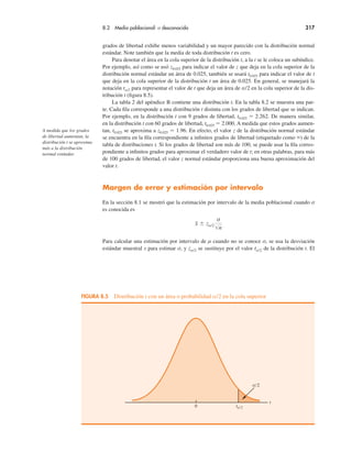 8.2 Media poblacional: σ desconocida 317
grados de libertad exhibe menos variabilidad y un mayor parecido con la distribución normal
estándar. Note también que la media de toda distribución t es cero.
Para denotar el área en la cola superior de la distribución t, a la t se le coloca un subíndice.
Por ejemplo, así como se usó z0.025 para indicar el valor de z que deja en la cola superior de la
distribución normal estándar un área de 0.025, también se usará t0.025 para indicar el valor de t
que deja en la cola superior de la distribución t un área de 0.025. En general, se manejará la
notación tα/2 para representar el valor de t que deja un área de α/2 en la cola superior de la dis-
tribución t (figura 8.5).
La tabla 2 del apéndice B contiene una distribución t. En la tabla 8.2 se muestra una par-
te. Cada fila corresponde a una distribución t distinta con los grados de libertad que se indican.
Por ejemplo, en la distribución t con 9 grados de libertad, t0.025 " 2.262. De manera similar,
en la distribución t con 60 grados de libertad, t0.025 " 2.000. A medida que estos grados aumen-
tan, t0.025 se aproxima a z0.025 " 1.96. En efecto, el valor z de la distribución normal estándar
se encuentra en la fila correspondiente a infinitos grados de libertad (etiquetado como &) de la
tabla de distribuciones t. Si los grados de libertad son más de 100, se puede usar la fila corres-
pondiente a infinitos grados para aproximar el verdadero valor de t; en otras palabras, para más
de 100 grados de libertad, el valor z normal estándar proporciona una buena aproximación del
valor t.
Margen de error y estimación por intervalo
En la sección 8.1 se mostró que la estimación por intervalo de la media poblacional cuando σ
es conocida es
x $ zα/2
σ
"n
Para calcular una estimación por intervalo de µ cuando no se conoce σ, se usa la desviación
estándar muestral s para estimar σ, y zα/2 se sustituye por el valor tα/2 de la distribución t. El
A medida que los grados
de libertad aumentan, la
distribución t se aproxima
más a la distribución
normal estándar.
FIGURA 8.5 Distribución t con un área o probabilidad α/2 en la cola superior
t
α/2
0 tα/2
 