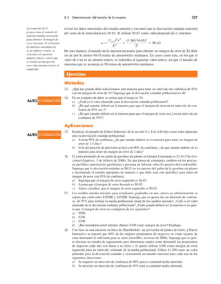 8.3 Determinación del tamaño de la muestra 327
revisó los datos muestrales del estudio anterior y encontró que la desviación estándar muestral
del costo de la renta diaria era $9.65. Al utilizar $9.65 como valor planeado de σ, tenemos:
n "
(zα/2)2
σ2
E2 "
(1.96)2
(9.65)2
22 " 89.43
De esta manera, el tamaño de la muestra necesario para obtener un margen de error de $2 debe
ser de por lo menos 89.43 rentas de automóviles medianos. En casos como éste, en los que el
valor de n no es un número entero, se redondea al siguiente valor entero; así que el tamaño de
muestras que se aconseja es 90 rentas de automóviles medianos.
Ejercicios
Métodos
23. ¿Qué tan grande debe seleccionarse una muestra para tener un intervalo de confianza de 95%
con un margen de error de 10? Suponga que la desviación estándar poblacional es 40.
24. En un conjunto de datos se estima que el rango es 36.
a) ¿Cuál es el valor planeado para la desviación estándar poblacional?
b) ¿De qué tamaño deberá ser la muestra para que el margen de error en un intervalo de con-
fianza de 95% sea 3?
c) ¿De qué tamaño deberá ser la muestra para que el margen de error sea 2 en un intervalo de
confianza de 95%?
Aplicaciones
25. Remítase al ejemplo de Scheer Industries de la sección 8.2. Use 6.84 días como valor planeado
para la desviación estándar poblacional.
a) Asuma 95% de confianza, ¿de qué tamaño deberá ser la muestra para tener un margen de
error de 1.5 días?
b) Si la declaración de precisión se hizo con 90% de confianza, ¿de qué tamaño deberá ser la
muestra para tener un margen de error de 2 días?
26. El costo promedio de un galón de gasolina sin plomo en Greater Cincinnati es $2.41 (The Cin-
cinnati Enquirer, 3 de febrero de 2006). En una época de constantes cambios en los precios,
un periódico muestrea las gasolineras y presenta un informe sobre los precios del combustible.
Suponga que la desviación estándar es $0.15 en los precios del galón de la gasolina sin plomo
y recomiende el tamaño apropiado de muestra n que debe usar este periódico para tener un
margen de error con 95% de confianza.
a) Suponga que el margen de error requerido es $0.07.
b) Asuma que el margen de error deseado es $0.05.
c) Ahora considere que el margen de error requerido es $0.03.
27. Los sueldos anuales iniciales para estudiantes graduados en una carrera en administración se
espera que estén entre $30000 y $45000. Suponga que se quiere dar un intervalo de confian-
za de 95% para estimar la media poblacional anual de los sueldos iniciales. ¿Cuál es el valor
planeado de la desviación estándar poblacional? ¿Cuán grande deberá ser la muestra si se quie-
re que el margen de error sea cualquiera de los siguientes?
a) $500.
b) $200.
c) $100.
d) ¿Recomendaría usted intentar obtener $100 como margen de error? Explique.
28. Con base en una encuesta en línea de ShareBuilder, un proveedor de planes de retiro, y Harris
Interactive se reportó que 60% de las mujeres propietarias de negocios no están seguras de
estar ahorrando lo suficiente para su retiro (SmallBiz, invierno de 2006). Suponga que se quie-
re efectuar un estudio de seguimiento para determinar cuánto están ahorrando las propietarias
de negocios cada año con miras a su retiro y se quiere utilizar $100 como margen de error
requerido para un intervalo estimado de la media poblacional. Utilice $1100 como un valor
planeado para la desviación estándar y recomiende un tamaño muestral para cada una de las
siguientes situaciones.
a) Se requiere un intervalo de confianza de 90% para la cantidad media ahorrada.
b) Se necesita un intervalo de confianza de 95% para la cantidad media ahorrada.
La ecuación (8.3)
proporciona el tamaño de
muestra mínimo necesario
para obtener el margen de
error deseado. Si el tamaño
de muestra calculado no
es un número entero, se
redondea al siguiente
número entero, con lo que
se tendrá un margen de
error ligeramente menor al
requerido.
AUTO evaluación
AUTO evaluación
 