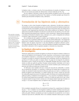 350 Capítulo 9 Pruebas de hipótesis
la hipótesis nula y se denota como Ha. En el procedimiento de pruebas de hipótesis se usan
datos de una muestra para probar dos afirmaciones contrarias indicadas por H0 y Ha.
En este capítulo se describe el modo de realizar pruebas de hipótesis acerca de una media
poblacional y una proporción poblacional. Para empezar, se facilitan ejemplos que ilustran los
métodos para desarrollar las hipótesis nula y alternativa.
9.1 Formulación de las hipótesis nula y alternativa
No siempre es obvio cómo formular las hipótesis nula y alternativa. Se debe tener cuidado en
estructurarlas de manera apropiada para que la conclusión de la prueba de hipótesis proporcione
la información que el investigador o la persona que toma las decisiones desea. El contexto de la
situación es muy importante para determinar cómo deben establecerse las hipótesis. Todas las
aplicaciones de prueba de hipótesis involucran la recolección de una muestra y el uso de resul-
tados muestrales para proporcionar evidencias y emitir conclusiones. Algunas buenas preguntas
a considerar al formular las hipótesis nula y alternativa son: ¿cuál es el propósito de recolectar
la muestra? ¿Qué conclusiones se espera formular?
En la introducción del capítulo se establece que la hipótesis nula H0 es un supuesto ten-
tativo acerca de un parámetro poblacional tal como una media poblacional o una proporción
poblacional. La hipótesis alternativa Ha es una declaración que contradice lo que establece la
hipótesis nula. En algunas situaciones es más fácil identificar la hipótesis alternativa prime-
ro y luego desarrollar la nula. En otras es más fácil identificar la hipótesis nula primero y luego
desarrollar la alternativa. En los siguientes ejemplos se ilustrarán esas situaciones.
La hipótesis alternativa como hipótesis
de investigación
Numerosas aplicaciones de prueba de hipótesis involucran un intento de obtener evidencia en
apoyo de una hipótesis de investigación. En tales situaciones, con frecuencia es mejor empezar
con la hipótesis alternativa y convertirla en la conclusión que el investigador espera sustentar.
Considere un modelo de automóvil determinado que actualmente alcanza un rendimiento de
gasolina de 24 millas por galón en manejo urbano. Un grupo de investigación de productos
desarrolló un nuevo sistema de inyección de combustible diseñado para dar un mejor rendi-
miento en millas por galón de gasolina. El grupo realizará pruebas controladas con el nuevo
sistema de inyección de combustible en busca de un sustento estadístico para concluir que pro-
porciona más millas por galón que el sistema actual.
Se fabricarán varias unidades del nuevo sistema de inyección de combustible, se instala-
rán en automóviles de prueba y se someterán a condiciones de manejo bajo investigación con-
trolada. Se calculará la media muestral de millas por galón para esos autos y se utilizará en una
prueba de hipótesis para determinar si se puede concluir que el nuevo sistema de inyección
de combustible proporciona más de 24 millas por galón. En términos de la media poblacional de
millas por galón µ, la hipótesis de investigación µ % 24 se convierte en la hipótesis alternativa.
El sistema actual proporciona un promedio o media de 24 millas por galón, por lo que se hace
el supuesto tentativo de que el nuevo sistema no es de ninguna manera mejor que el actual y se
escoge µ & 24 como la hipótesis nula. Las hipótesis nula y alternativa adecuadas son
H0: µ & 24
Ha: µ % 24
Si los resultados muestrales llevan a la conclusión de rechazar H0, se puede hacer la inferencia
de que µ % 24 es verdadera. Los investigadores tendrían el sustento estadístico necesario para
afirmar que el nuevo sistema de inyección de combustible aumenta el rendimiento medio en
millas por galón. Debería considerarse por tanto la producción de automóviles con el nuevo
sistema de inyección de combustible. Pero si los resultados obtenidos indican que no se puede
Para aprender a formular
correctamente las hipótesis
se necesita práctica. Se
debe esperar al principio
cierta confusión en la
elección apropiada de la
hipótesis nula y la hipótesis
alternativa. Los ejemplos
de esta sección tienen el
propósito de proporcionar
algunas directrices.
 
