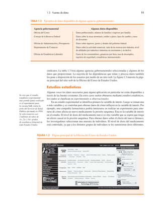 1.3 Fuentes de datos 11
Agencia gubernamental Algunos datos disponibles
Oficina del Censo Datos poblacionales, número de familias e ingresos por familia
Consejo de la Reserva Federal Datos sobre la masa monetaria, crédito a plazo, tipos de cambio y tasas
de descuento
Oficina de Administración y Presupuesto Datos sobre ingresos, gastos y deudas del gobierno federal
Departamento de Comercio Datos sobre la actividad comercial, valor de las remesas por industria, nivel
de utilidades por industria e industrias en crecimiento y en declive
Oficina de Estadísticas Laborales Gasto de los consumidores, ganancias por hora, tasa de desempleo,
registros de seguridad y estadísticas internacionales
TABLA 1.3 Ejemplos de datos disponibles de algunas agencias gubernamentales
FIGURA 1.3 Página principal de la Oficina del Censo de Estados Unidos
sindicatos. La tabla 1.3 lista algunas agencias gubernamentales seleccionadas y algunos de los
datos que proporcionan. La mayoría de las dependencias que reúne y procesa datos también
los pone a disposición de los usuarios por medio de un sitio web. La figura 1.3 muestra la pági-
na principal del sitio web de la Oficina del Censo de Estados Unidos.
Estudios estadísticos
Algunas veces los datos necesarios para alguna aplicación en particular no están disponibles a
través de las fuentes existentes. En estos casos suelen obtenerse mediante estudios estadísticos,
los cuales se clasifican en experimentales u observacionales.
En un estudio experimental se identifica primero la variable de interés. Luego se toman una
o más variables y se controlan para obtener datos de cómo influyen en la variable de interés. Por
ejemplo, una compañía farmacéutica podría interesarse en realizar un experimento para ente-
rarse de cómo afecta un nuevo medicamento la presión sanguínea. Ésta es la variable de interés
en el estudio. El nivel de dosis del medicamento nuevo es otra variable que se espera que tenga
un efecto causal en la presión sanguínea. Para obtener datos sobre el efecto del nuevo fármaco,
los investigadores seleccionan una muestra de individuos. El nivel de dosis del medicamento
está controlado, ya que a los distintos grupos de individuos se les suministran dosis diferentes.
Se cree que el estudio
estadístico experimental
más grande jamás realizado
es el experimento para
la vacuna Salk contra la
polio del Servicio de Salud
Pública efectuado en 1954.
Se seleccionaron casi
2 millones de niños de
1o., 2o. y 3er. grados
de enseñanza elemental de
todo Estados Unidos.
 