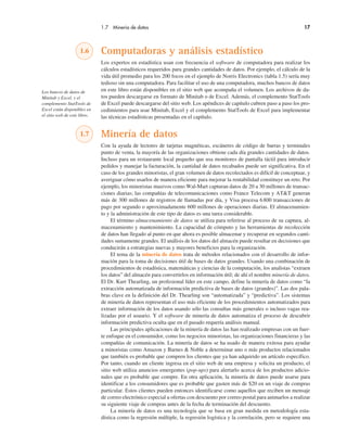 1.7 Minería de datos 17
1.6 Computadoras y análisis estadístico
Los expertos en estadística usan con frecuencia el software de computadora para realizar los
cálculos estadísticos requeridos para grandes cantidades de datos. Por ejemplo, el cálculo de la
vida útil promedio para los 200 focos en el ejemplo de Norris Electronics (tabla 1.5) sería muy
tedioso sin una computadora. Para facilitar el uso de una computadora, muchos bancos de datos
en este libro están disponibles en el sitio web que acompaña el volumen. Los archivos de da-
tos pueden descargarse en formato de Minitab o de Excel. Además, el complemento StatTools
de Excel puede descargarse del sitio web. Los apéndices de capítulo cubren paso a paso los pro-
cedimientos para usar Minitab, Excel y el complemento StatTools de Excel para implementar
las técnicas estadísticas presentadas en el capítulo.
1.7 Minería de datos
Con la ayuda de lectores de tarjetas magnéticas, escáneres de código de barras y terminales
punto de venta, la mayoría de las organizaciones obtiene cada día grandes cantidades de datos.
Incluso para un restaurante local pequeño que usa monitores de pantalla táctil para introducir
pedidos y manejar la facturación, la cantidad de datos recabados puede ser significativa. En el
caso de los grandes minoristas, el gran volumen de datos recolectados es difícil de conceptuar, y
averiguar cómo usarlos de manera eficiente para mejorar la rentabilidad constituye un reto. Por
ejemplo, los minoristas masivos como Wal-Mart capturan datos de 20 a 30 millones de transac-
ciones diarias; las compañías de telecomunicaciones como France Telecom y AT&T generan
más de 300 millones de registros de llamadas por día, y Visa procesa 6800 transacciones de
pago por segundo o aproximadamente 600 millones de operaciones diarias. El almacenamien-
to y la administración de este tipo de datos es una tarea considerable.
El término almacenamiento de datos se utiliza para referirse al proceso de su captura, al-
macenamiento y mantenimiento. La capacidad de cómputo y las herramientas de recolección
de datos han llegado al punto en que ahora es posible almacenar y recuperar en segundos canti-
dades sumamente grandes. El análisis de los datos del almacén puede resultar en decisiones que
conducirán a estrategias nuevas y mayores beneficios para la organización.
El tema de la minería de datos trata de métodos relacionados con el desarrollo de infor-
mación para la toma de decisiones útil de bases de datos grandes. Usando una combinación de
procedimientos de estadística, matemáticas y ciencias de la computación, los analistas “extraen
los datos” del almacén para convertirlos en información útil; de ahí el nombre minería de datos.
El Dr. Kurt Thearling, un profesional líder en este campo, define la minería de datos como “la
extracción automatizada de información predictiva de bases de datos (grandes)”. Las dos pala-
bras clave en la definición del Dr. Thearling son “automatizada” y “predictiva”. Los sistemas
de minería de datos representan el uso más eficiente de los procedimientos automatizados para
extraer información de los datos usando sólo las consultas más generales o incluso vagas rea-
lizadas por el usuario. Y el software de minería de datos automatiza el proceso de descubrir
información predictiva oculta que en el pasado requería análisis manual.
Las principales aplicaciones de la minería de datos las han realizado empresas con un fuer-
te enfoque en el consumidor, como los negocios minoristas, las organizaciones financieras y las
compañías de comunicación. La minería de datos se ha usado de manera exitosa para ayudar
a minoristas como Amazon y Barnes & Noble a determinar uno o más productos relacionados
que también es probable que compren los clientes que ya han adquirido un artículo específico.
Por tanto, cuando un cliente ingresa en el sitio web de una empresa y solicita un producto, el
sitio web utiliza anuncios emergentes (pop-ups) para alertarlo acerca de los productos adicio-
nales que es probable que compre. En otra aplicación, la minería de datos puede usarse para
identificar a los consumidores que es probable que gasten más de $20 en un viaje de compras
particular. Estos clientes pueden entonces identificarse como aquellos que reciben un mensaje
de correo electrónico especial u ofertas con descuento por correo postal para animarlos a realizar
su siguiente viaje de compras antes de la fecha de terminación del descuento.
La minería de datos es una tecnología que se basa en gran medida en metodología esta-
dística como la regresión múltiple, la regresión logística y la correlación, pero se requiere una
Los bancos de datos de
Minitab y Excel, y el
complemento StatTools de
Excel están disponibles en
el sitio web de este libro.
 