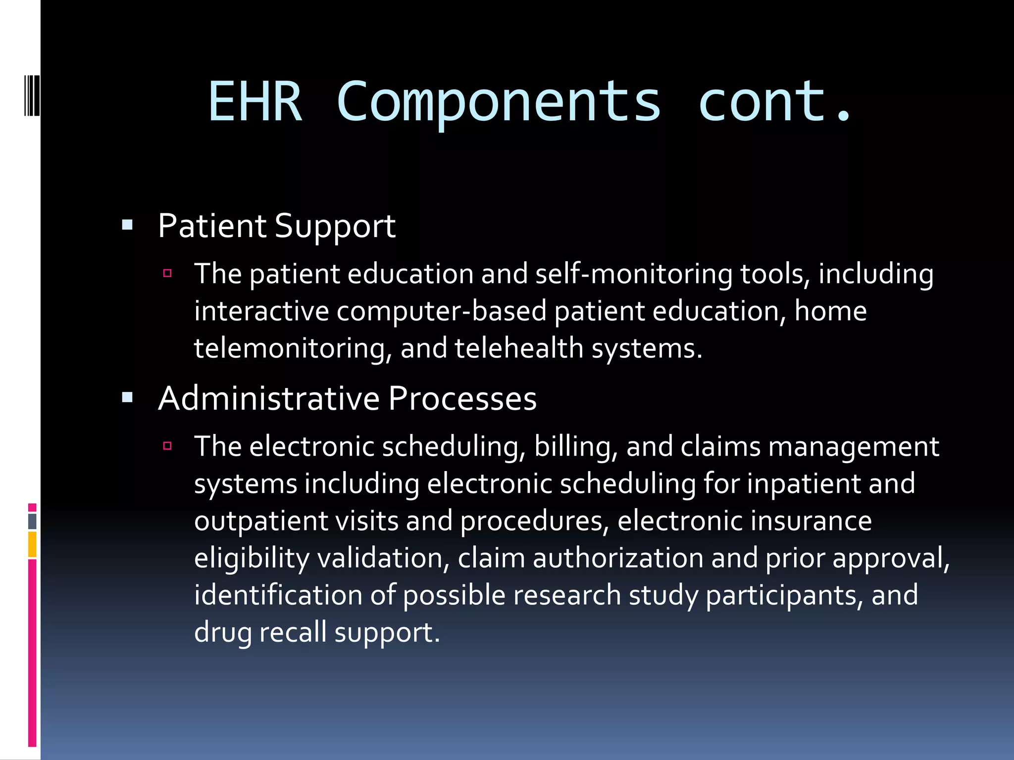 EHR Components cont.Patient SupportThe patient education and self-monitoring tools, including interactive computer-based patient education, home telemonitoring, and telehealth systems.Administrative ProcessesThe electronic scheduling, billing, and claims management systems including electronic scheduling for inpatient and outpatient visits and procedures, electronic insurance eligibility validation, claim authorization and prior approval, identification of possible research study participants, and drug recall support.