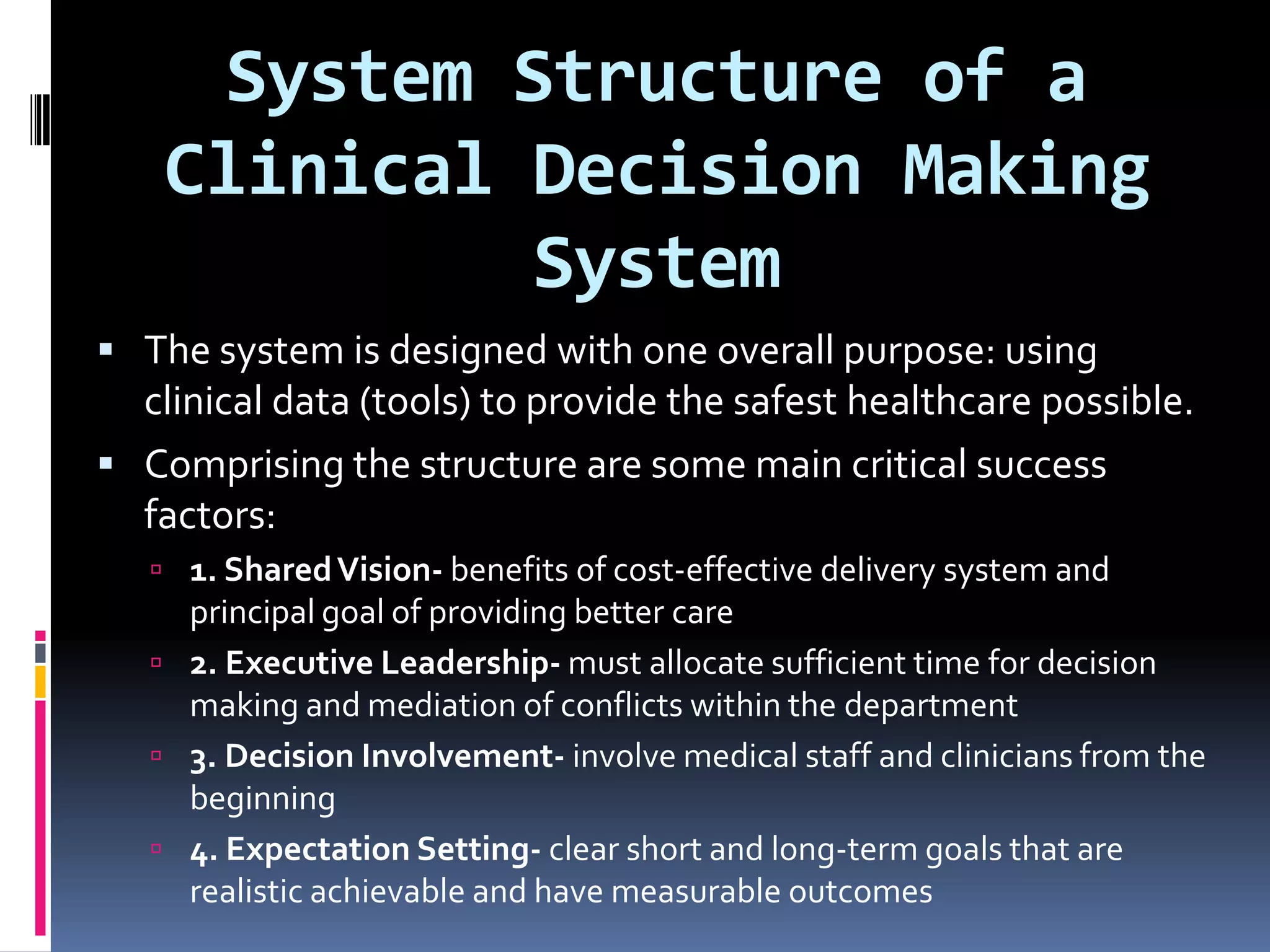 System Structure of a Clinical Decision Making SystemThe system is designed with one overall purpose: using clinical data (tools) to provide the safest healthcare possible.Comprising the structure are some main critical success factors:1. Shared Vision- benefits of cost-effective delivery system and principal goal of providing better care2. Executive Leadership- must allocate sufficient time for decision making and mediation of conflicts within the department3. Decision Involvement- involve medical staff and clinicians from the beginning4. Expectation Setting- clear short and long-term goals that are realistic achievable and have measurable outcomes