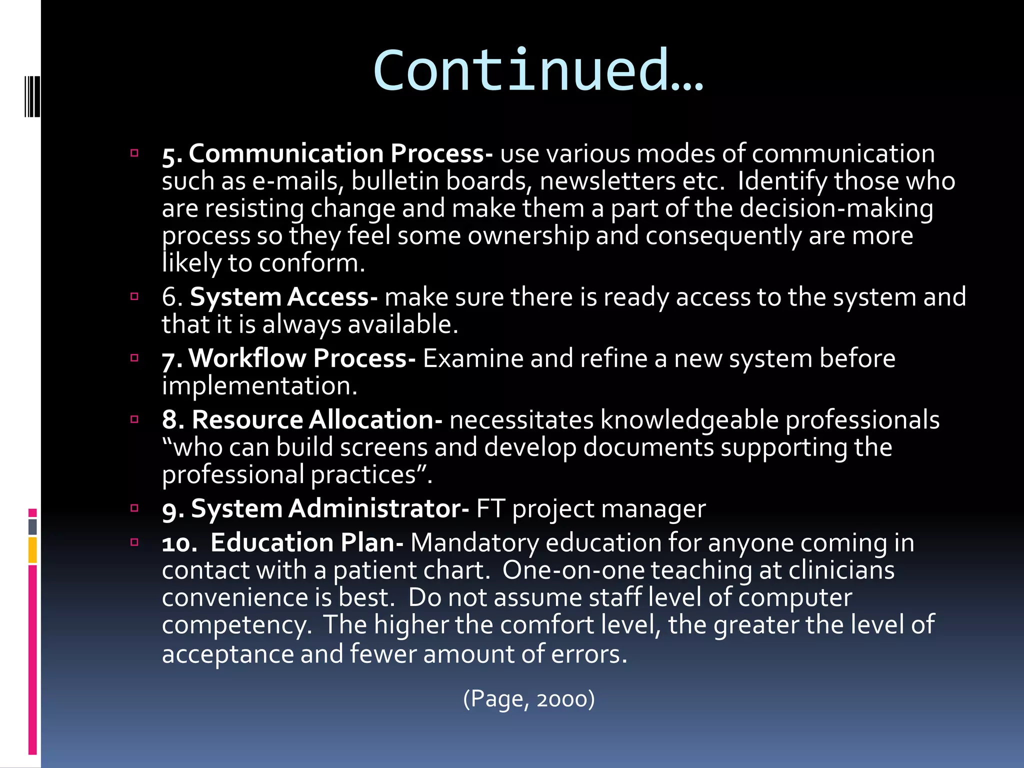 Continued…5. Communication Process- use various modes of communication such as e-mails, bulletin boards, newsletters etc.  Identify those who are resisting change and make them a part of the decision-making process so they feel some ownership and consequently are more likely to conform.6. System Access- make sure there is ready access to the system and that it is always available.7. Workflow Process- Examine and refine a new system before implementation.8. Resource Allocation- necessitates knowledgeable professionals “who can build screens and develop documents supporting the professional practices”.9. System Administrator- FT project manager10.  Education Plan- Mandatory education for anyone coming in contact with a patient chart.  One-on-one teaching at clinicians convenience is best.  Do not assume staff level of computer competency.  The higher the comfort level, the greater the level of acceptance and fewer amount of errors.(Page, 2000)