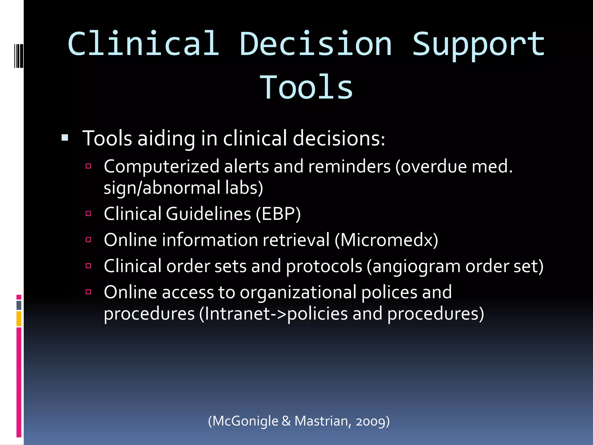 Clinical Decision Support ToolsTools aiding in clinical decisions:Computerized alerts and reminders (overdue med. sign/abnormal labs)Clinical Guidelines (EBP)Online information retrieval (Micromedx)Clinical order sets and protocols (angiogram order set)Online access to organizational polices and procedures (Intranet->policies and procedures)(McGonigle & Mastrian, 2009)