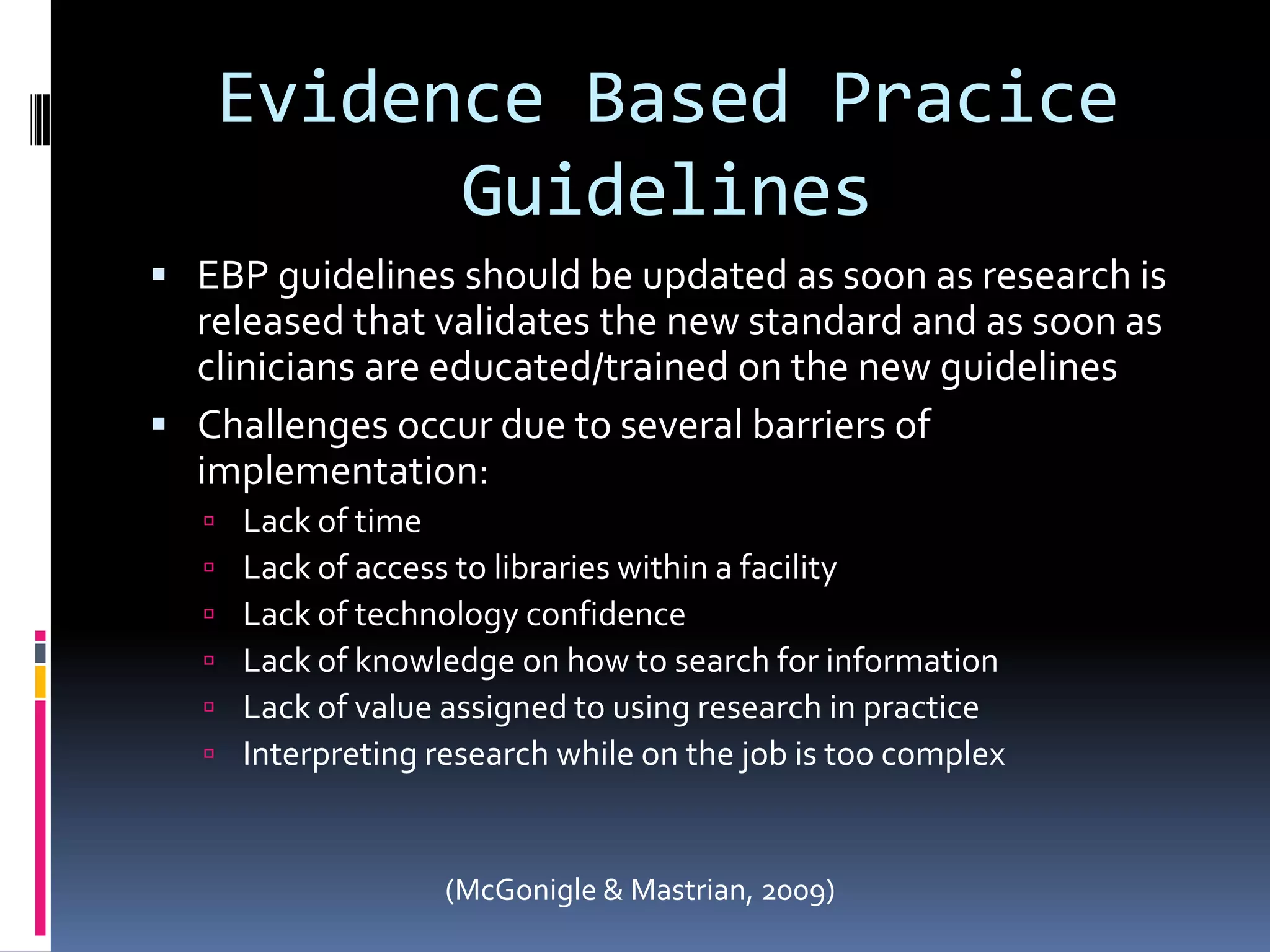 Evidence Based Pracice GuidelinesEBP guidelines should be updated as soon as research is released that validates the new standard and as soon as clinicians are educated/trained on the new guidelinesChallenges occur due to several barriers of implementation:Lack of timeLack of access to libraries within a facilityLack of technology confidenceLack of knowledge on how to search for informationLack of value assigned to using research in practiceInterpreting research while on the job is too complex(McGonigle & Mastrian, 2009)