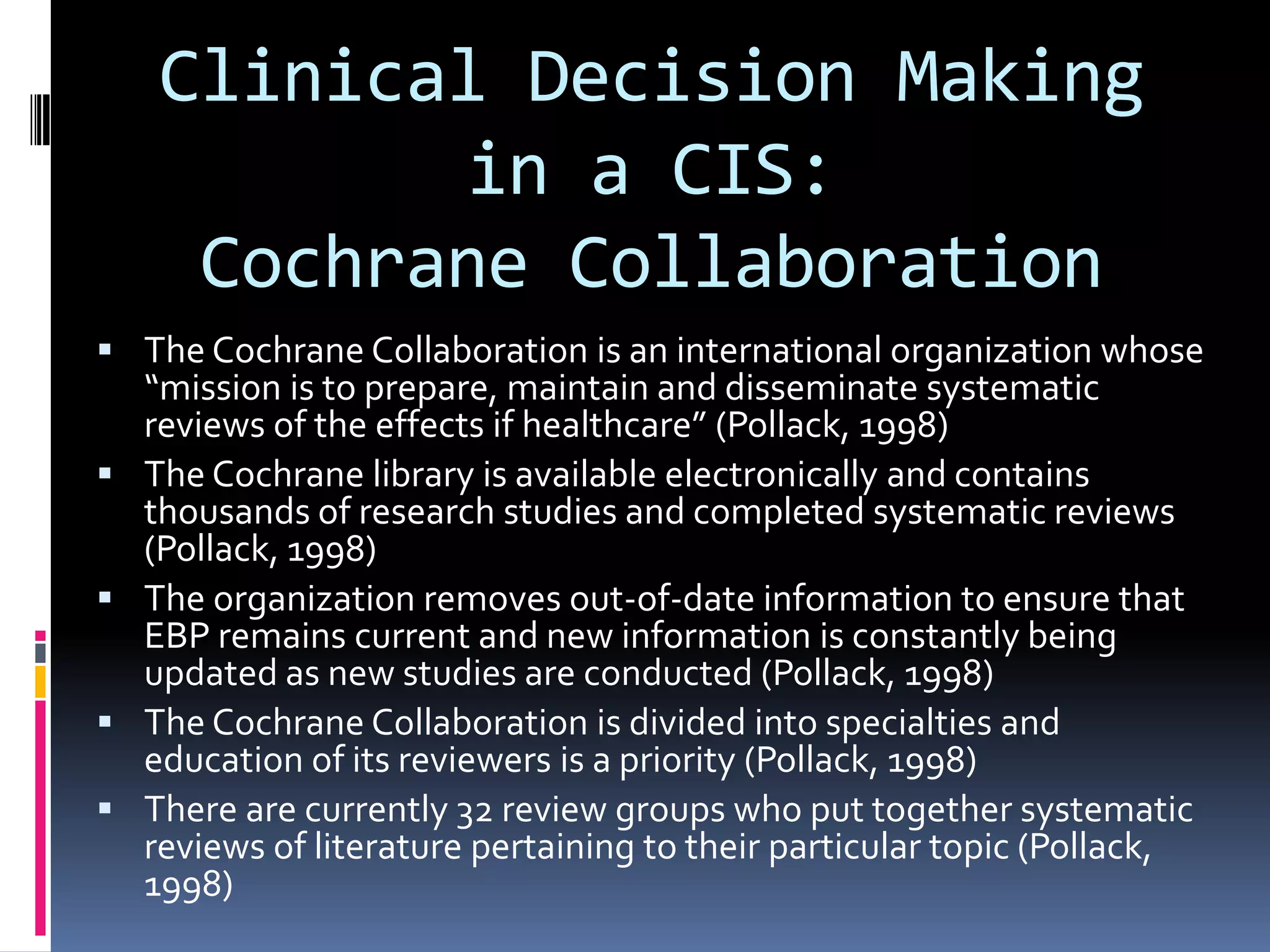 Clinical Decision Making in a CIS: Cochrane CollaborationThe Cochrane Collaboration is an international organization whose “mission is to prepare, maintain and disseminate systematic reviews of the effects if healthcare” (Pollack, 1998)The Cochrane library is available electronically and contains thousands of research studies and completed systematic reviews (Pollack, 1998)The organization removes out-of-date information to ensure that EBP remains current and new information is constantly being updated as new studies are conducted (Pollack, 1998)The Cochrane Collaboration is divided into specialties and education of its reviewers is a priority (Pollack, 1998)There are currently 32 review groups who put together systematic reviews of literature pertaining to their particular topic (Pollack, 1998)