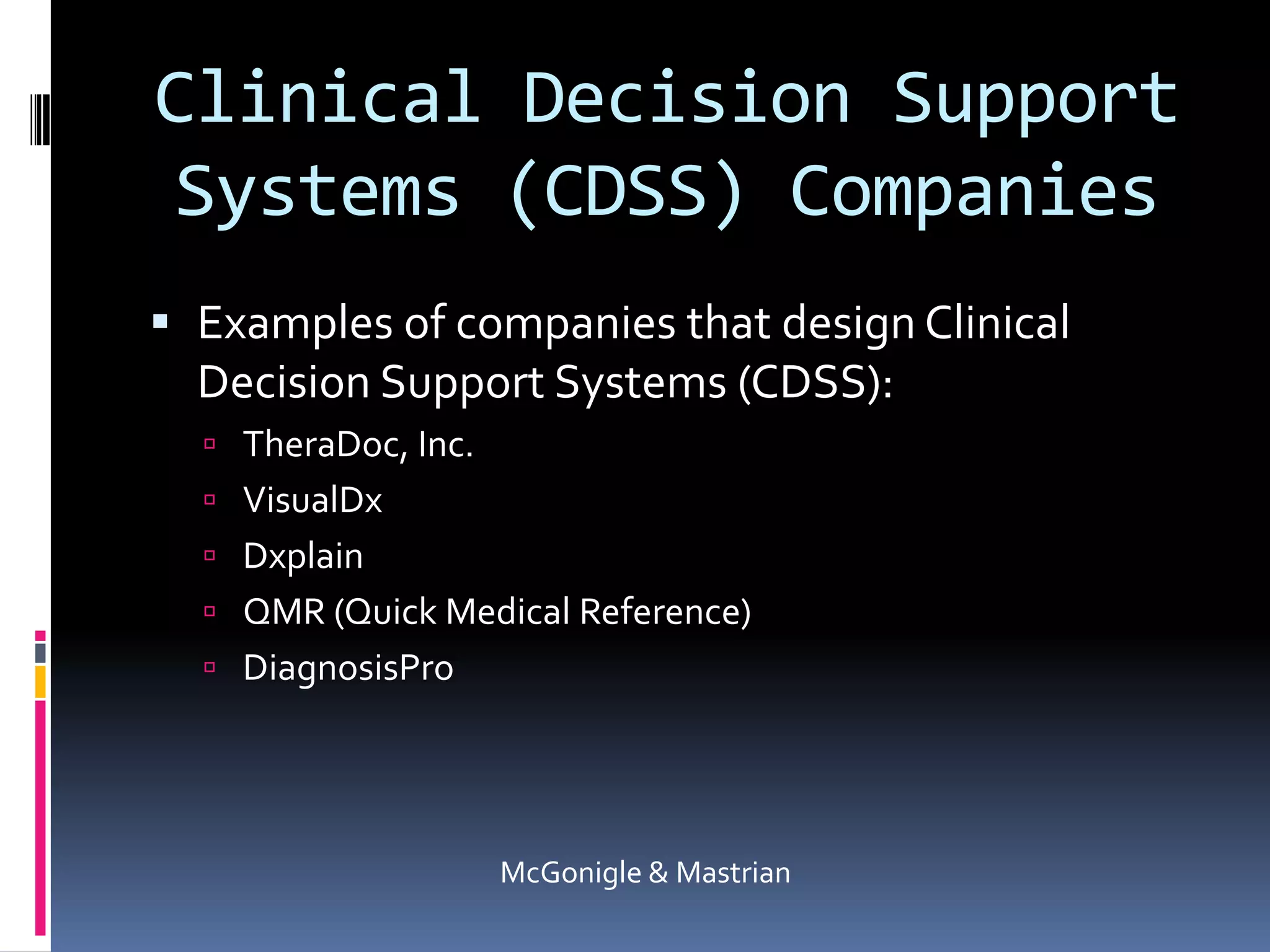 Clinical Decision Support Systems (CDSS) CompaniesExamples of companies that design Clinical Decision Support Systems (CDSS):TheraDoc, Inc.VisualDxDxplainQMR (Quick Medical Reference)DiagnosisProMcGonigle & Mastrian
