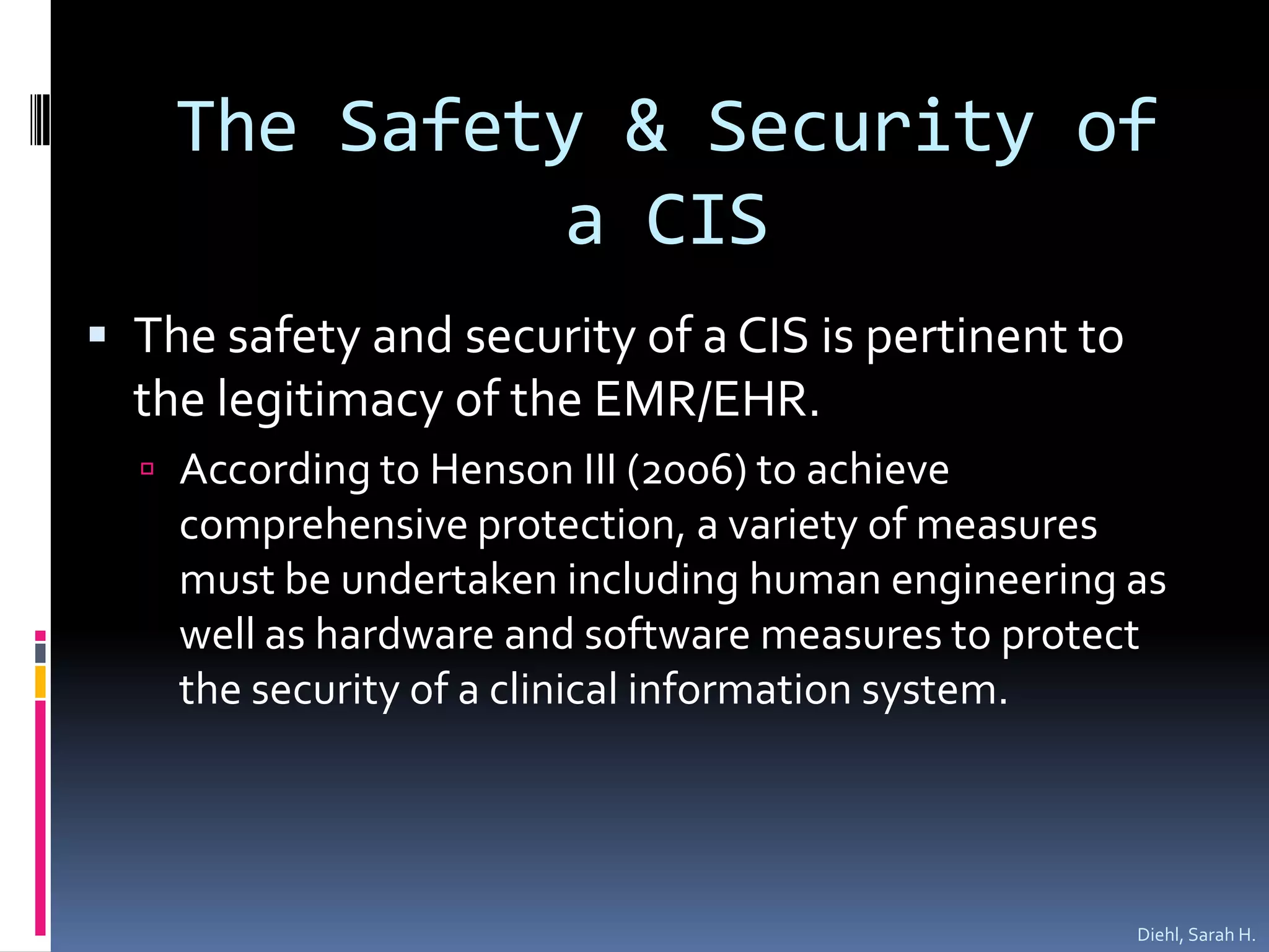 The Safety & Security of a CISThe safety and security of a CIS is pertinent to the legitimacy of the EMR/EHR.  According to Henson III (2006) to achieve  comprehensive protection, a variety of measures must be undertaken including human engineering as well as hardware and software measures to protect  the security of a clinical information system.  Diehl, Sarah H.