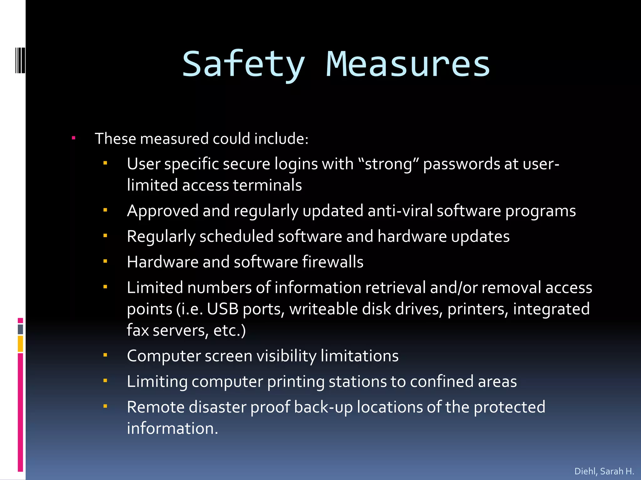 Safety MeasuresThese measured could include: User specific secure logins with “strong” passwords at user-limited access terminalsApproved and regularly updated anti-viral software programsRegularly scheduled software and hardware updatesHardware and software firewallsLimited numbers of information retrieval and/or removal access points (i.e. USB ports, writeable disk drives, printers, integrated fax servers, etc.)Computer screen visibility limitationsLimiting computer printing stations to confined areasRemote disaster proof back-up locations of the protected information.Diehl, Sarah H.