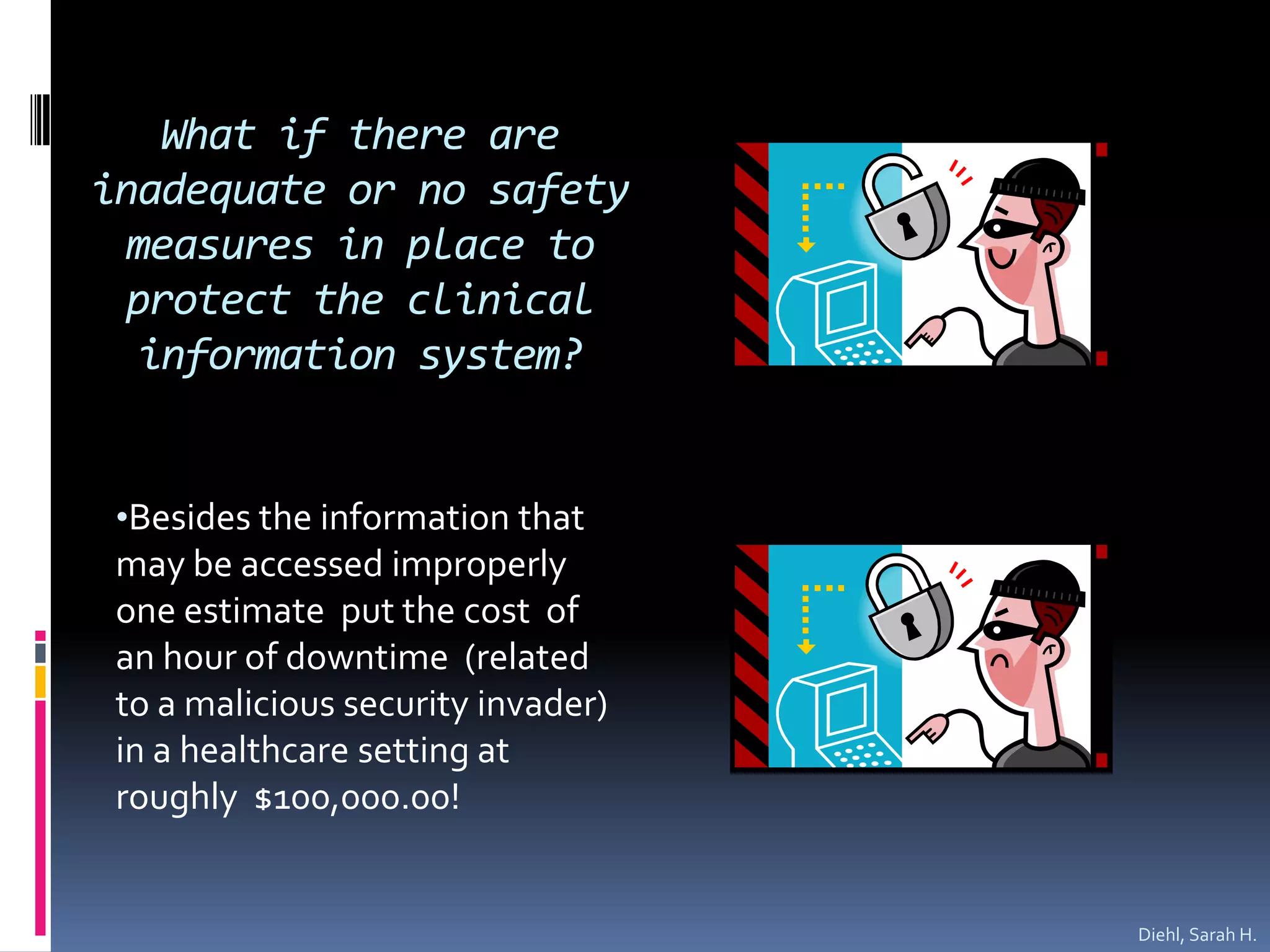 What if there are inadequate or no safety measures in place to protect the clinical information system?  Besides the information that may be accessed improperly one estimate  put the cost  of an hour of downtime  (related to a malicious security invader) in a healthcare setting at roughly  $100,000.00!Diehl, Sarah H.