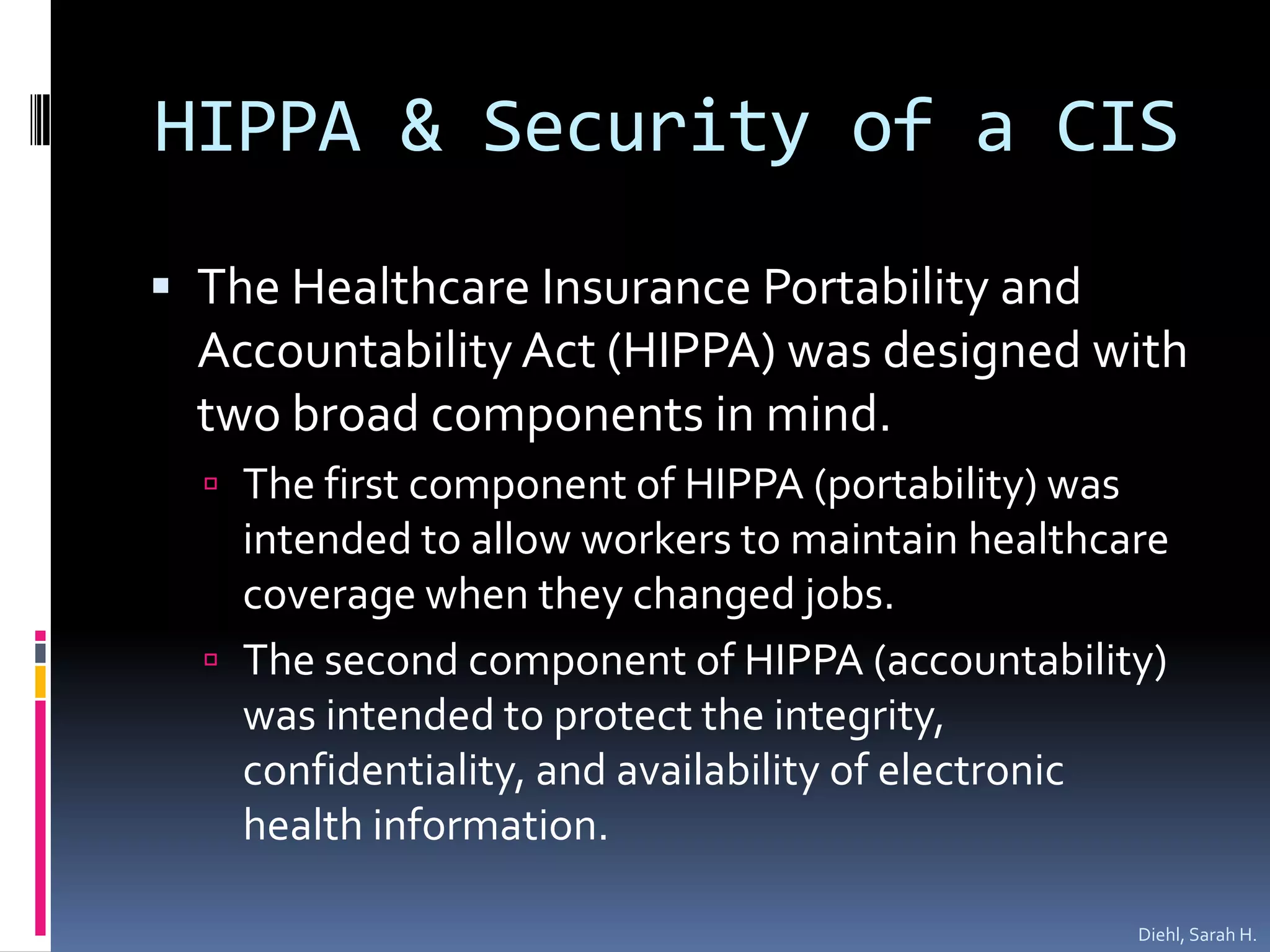 HIPPA & Security of a CISThe Healthcare Insurance Portability and Accountability Act (HIPPA) was designed with two broad components in mind.The first component of HIPPA (portability) was intended to allow workers to maintain healthcare coverage when they changed jobs.The second component of HIPPA (accountability) was intended to protect the integrity, confidentiality, and availability of electronic health information.  Diehl, Sarah H.