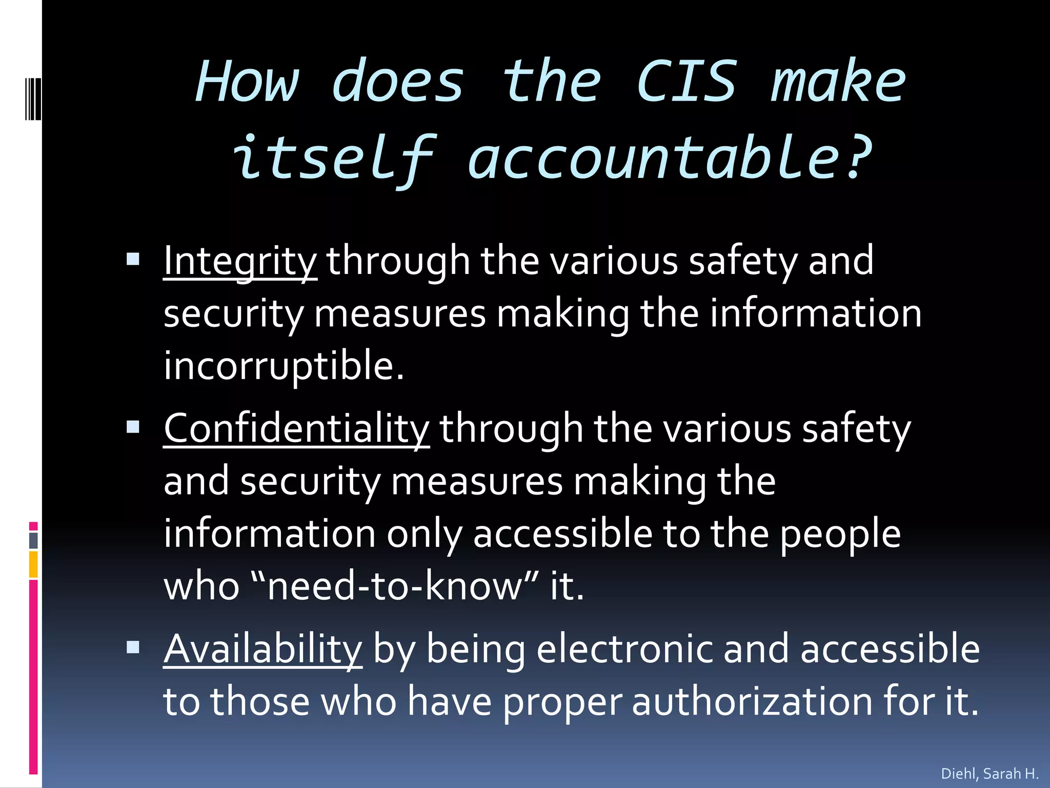 How does the CIS make itself accountable?Integrity through the various safety and security measures making the information incorruptible.Confidentiality through the various safety and security measures making the information only accessible to the people who “need-to-know” it.Availability by being electronic and accessible to those who have proper authorization for it.   Diehl, Sarah H.