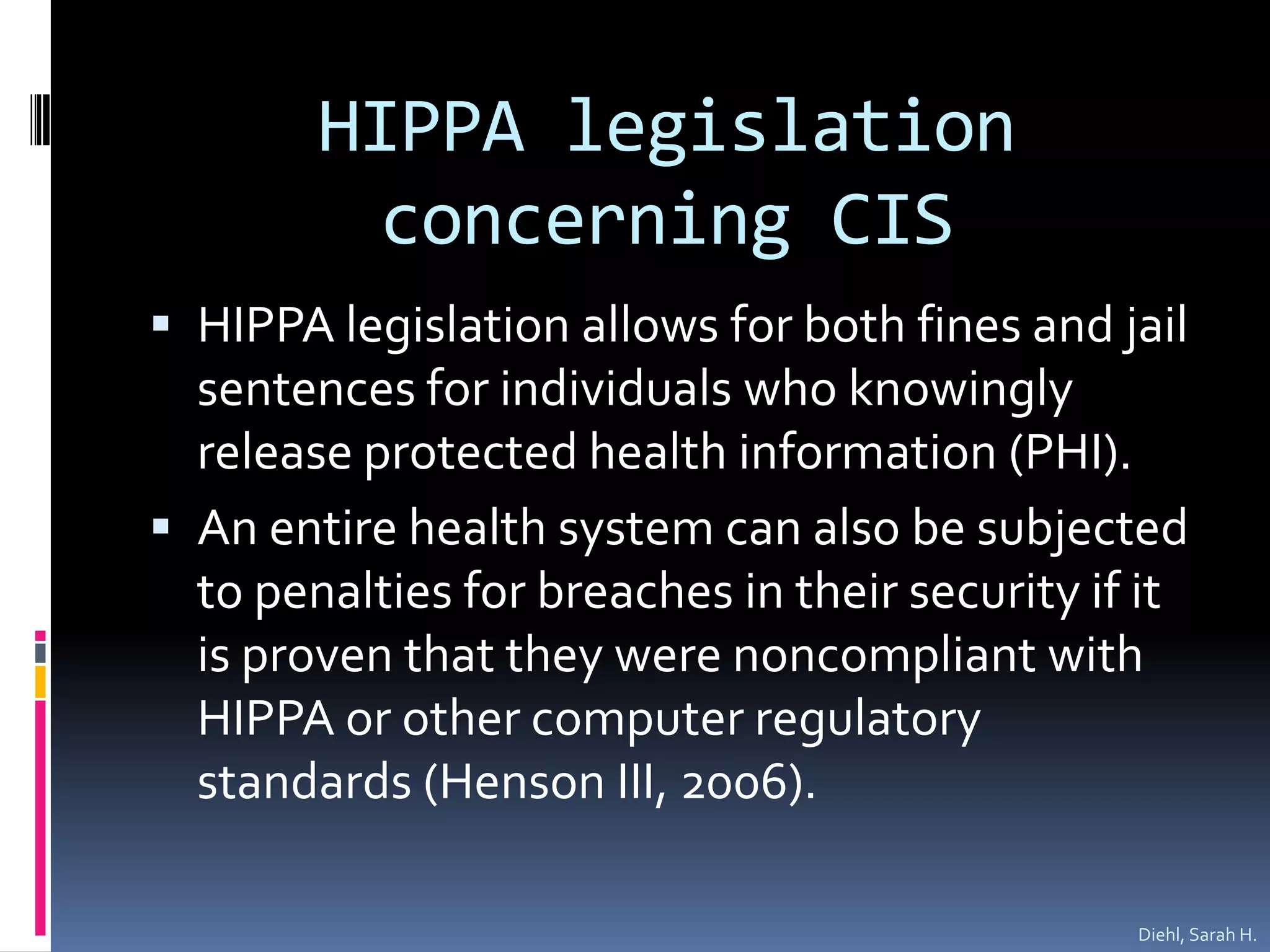 HIPPA legislation concerning CISHIPPA legislation allows for both fines and jail sentences for individuals who knowingly release protected health information (PHI).An entire health system can also be subjected to penalties for breaches in their security if it is proven that they were noncompliant with HIPPA or other computer regulatory standards (Henson III, 2006).  Diehl, Sarah H.