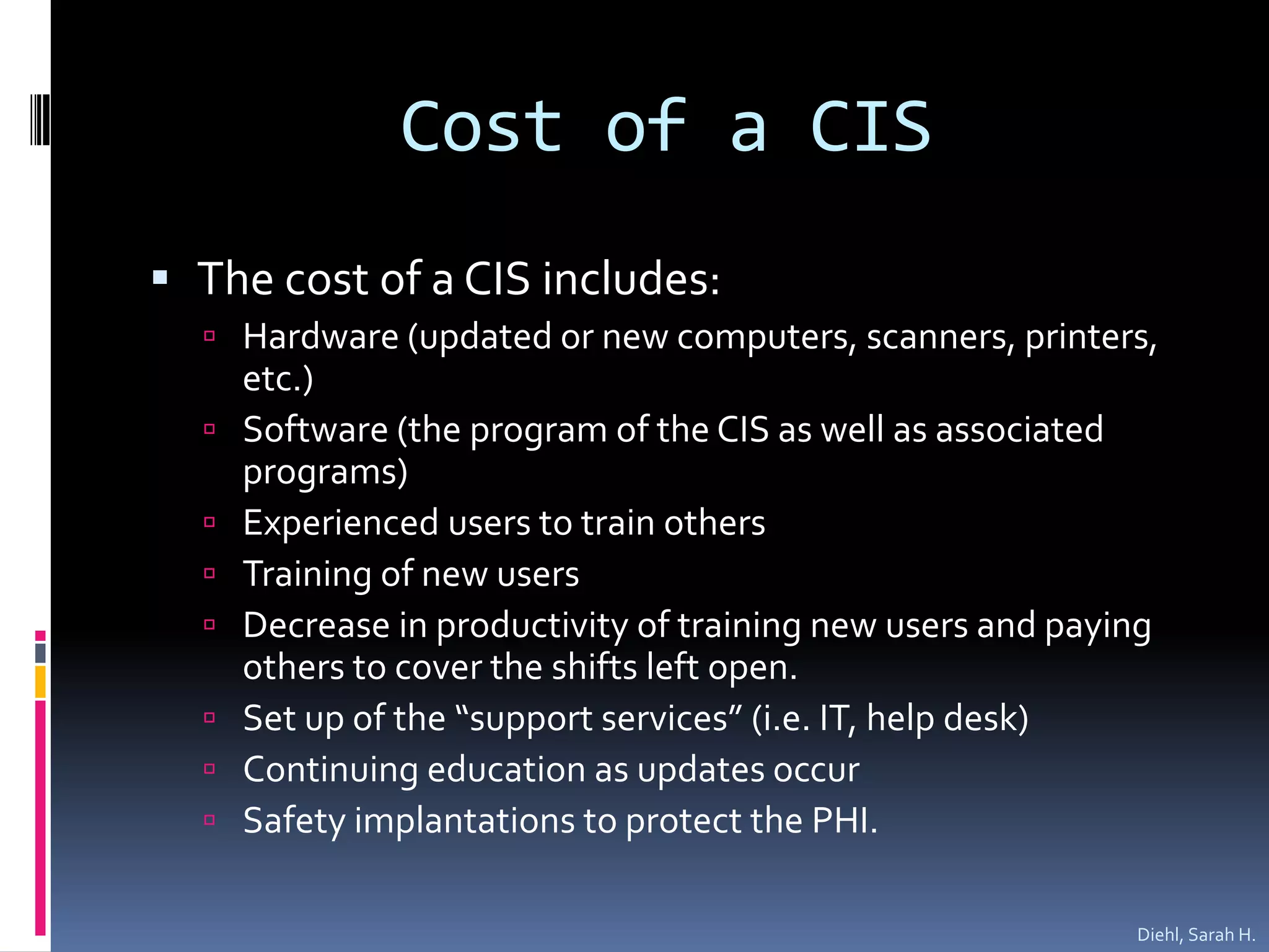 Cost of a CISThe cost of a CIS includes:Hardware (updated or new computers, scanners, printers, etc.)Software (the program of the CIS as well as associated programs)Experienced users to train othersTraining of new usersDecrease in productivity of training new users and paying others to cover the shifts left open.Set up of the “support services” (i.e. IT, help desk)Continuing education as updates occurSafety implantations to protect the PHI.Diehl, Sarah H.