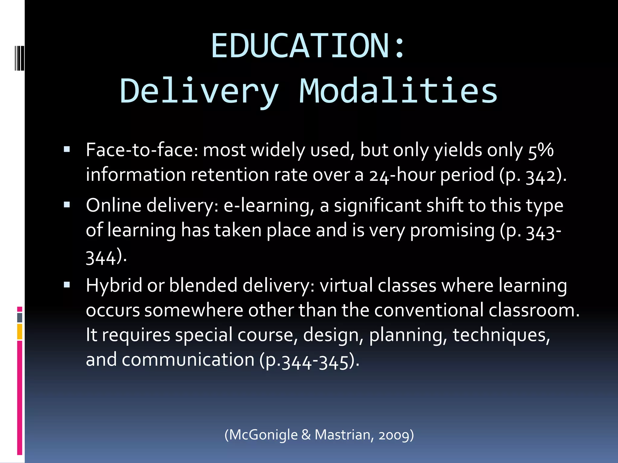 EDUCATION:Delivery ModalitiesFace-to-face: most widely used, but only yields only 5% information retention rate over a 24-hour period (p. 342).Online delivery: e-learning, a significant shift to this type of learning has taken place and is very promising (p. 343-344).Hybrid or blended delivery: virtual classes where learning occurs somewhere other than the conventional classroom.  It requires special course, design, planning, techniques, and communication (p.344-345).(McGonigle & Mastrian, 2009)