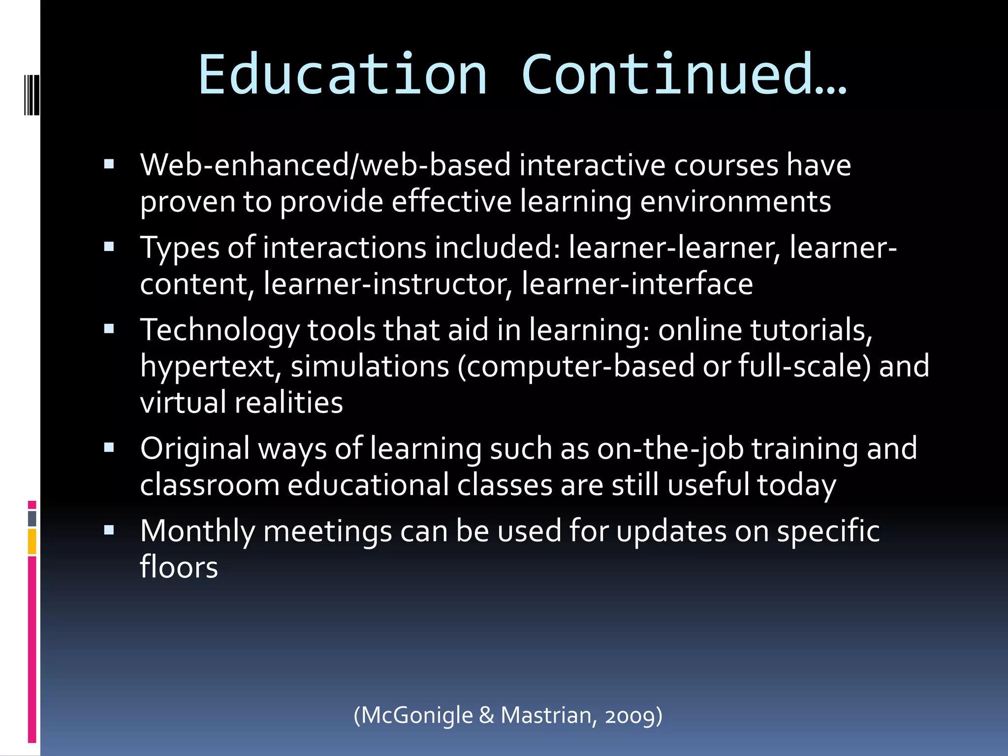 Education Continued…Web-enhanced/web-based interactive courses have proven to provide effective learning environments Types of interactions included: learner-learner, learner-content, learner-instructor, learner-interfaceTechnology tools that aid in learning: online tutorials, hypertext, simulations (computer-based or full-scale) and virtual realitiesOriginal ways of learning such as on-the-job training and classroom educational classes are still useful todayMonthly meetings can be used for updates on specific floors(McGonigle & Mastrian, 2009)