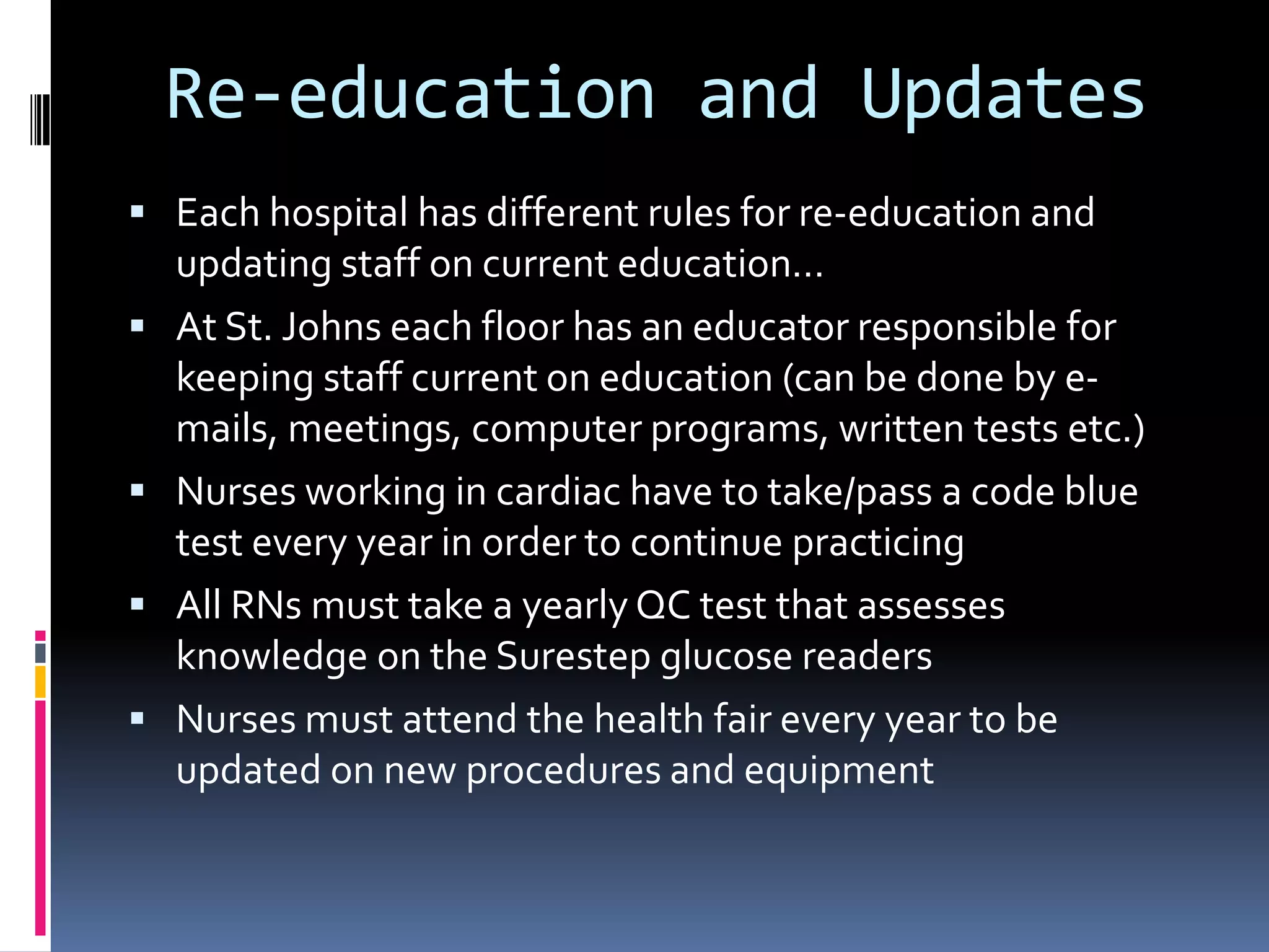 Re-education and UpdatesEach hospital has different rules for re-education and updating staff on current education…At St. Johns each floor has an educator responsible for keeping staff current on education (can be done by e-mails, meetings, computer programs, written tests etc.)Nurses working in cardiac have to take/pass a code blue test every year in order to continue practicing All RNs must take a yearly QC test that assesses knowledge on the Surestep glucose readersNurses must attend the health fair every year to be updated on new procedures and equipment