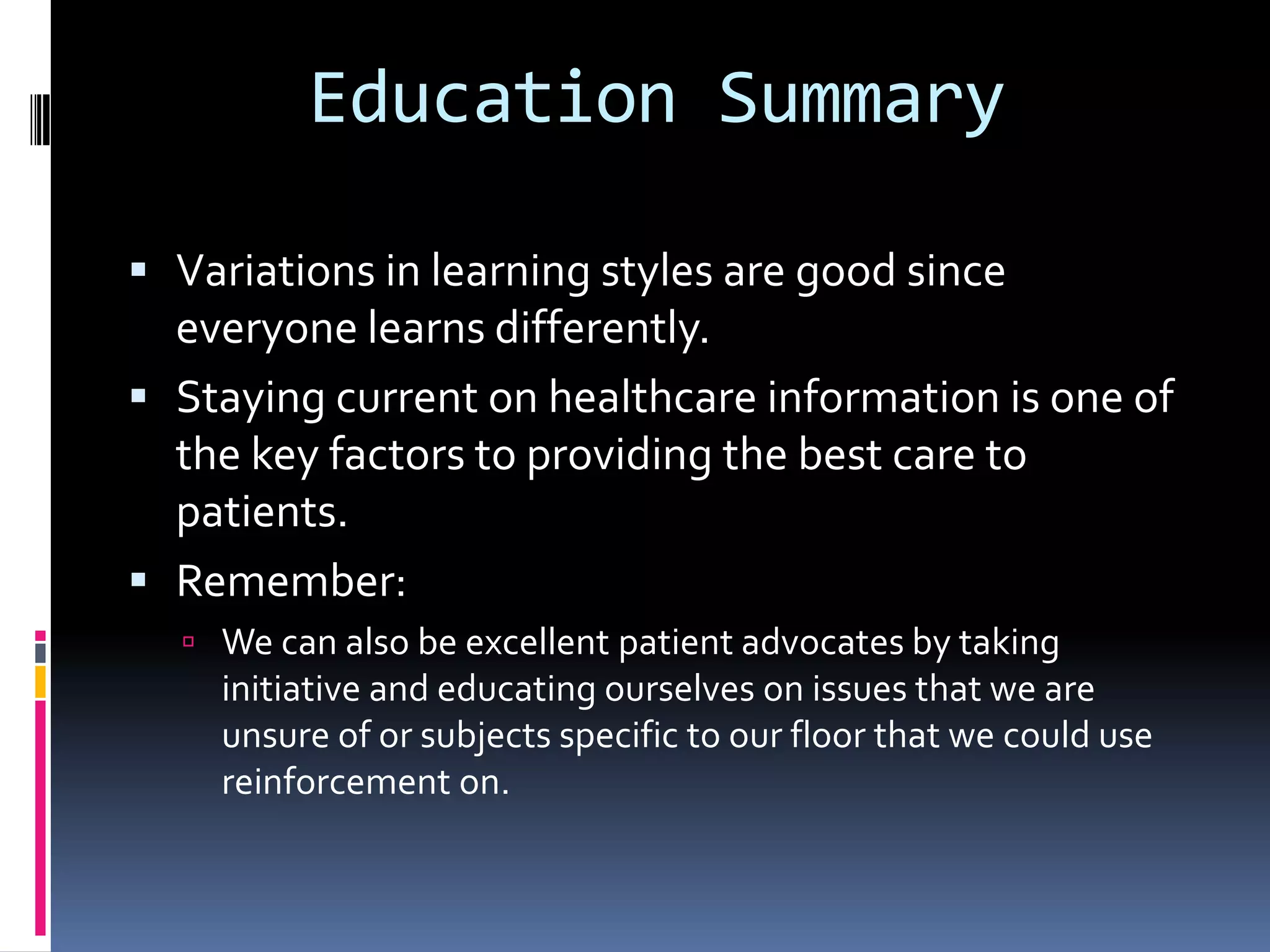 Education SummaryVariations in learning styles are good since everyone learns differently.Staying current on healthcare information is one of the key factors to providing the best care to patients.Remember: We can also be excellent patient advocates by taking initiative and educating ourselves on issues that we are unsure of or subjects specific to our floor that we could use reinforcement on.