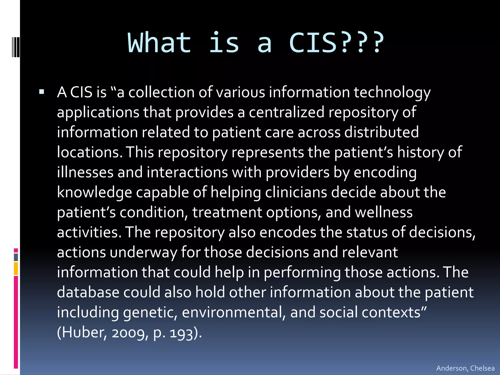 What is a CIS???A CIS is “a collection of various information technology applications that provides a centralized repository of information related to patient care across distributed locations. This repository represents the patient’s history of illnesses and interactions with providers by encoding knowledge capable of helping clinicians decide about the patient’s condition, treatment options, and wellness activities. The repository also encodes the status of decisions, actions underway for those decisions and relevant information that could help in performing those actions. The database could also hold other information about the patient including genetic, environmental, and social contexts” (Huber, 2009, p. 193).Anderson, Chelsea