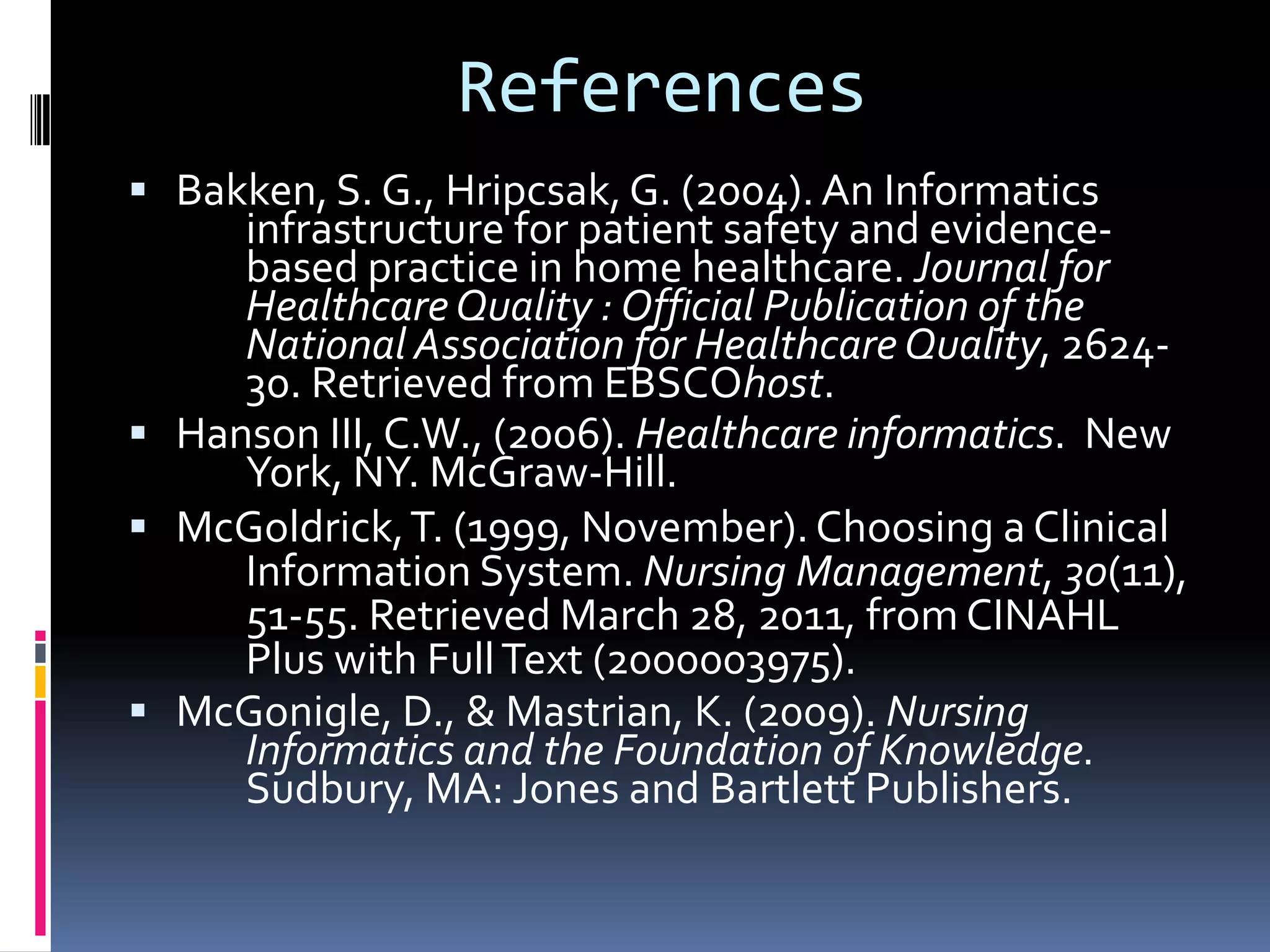 ReferencesBakken, S. G., Hripcsak, G. (2004). An Informatics 	infrastructure for patient safety and evidence-	based practice in home healthcare. Journal for 	Healthcare Quality : Official Publication of the 	National Association for Healthcare Quality, 2624-	30. Retrieved from EBSCOhost.Hanson III, C.W., (2006). Healthcare informatics.  New 	York, NY. McGraw-Hill.  McGoldrick, T. (1999, November). Choosing a Clinical 	Information System. Nursing Management, 30(11), 	51-55. Retrieved March 28, 2011, from CINAHL 	Plus with Full Text (2000003975). McGonigle, D., & Mastrian, K. (2009). Nursing 	Informatics and the Foundation of Knowledge. 	Sudbury, MA: Jones and Bartlett Publishers. 