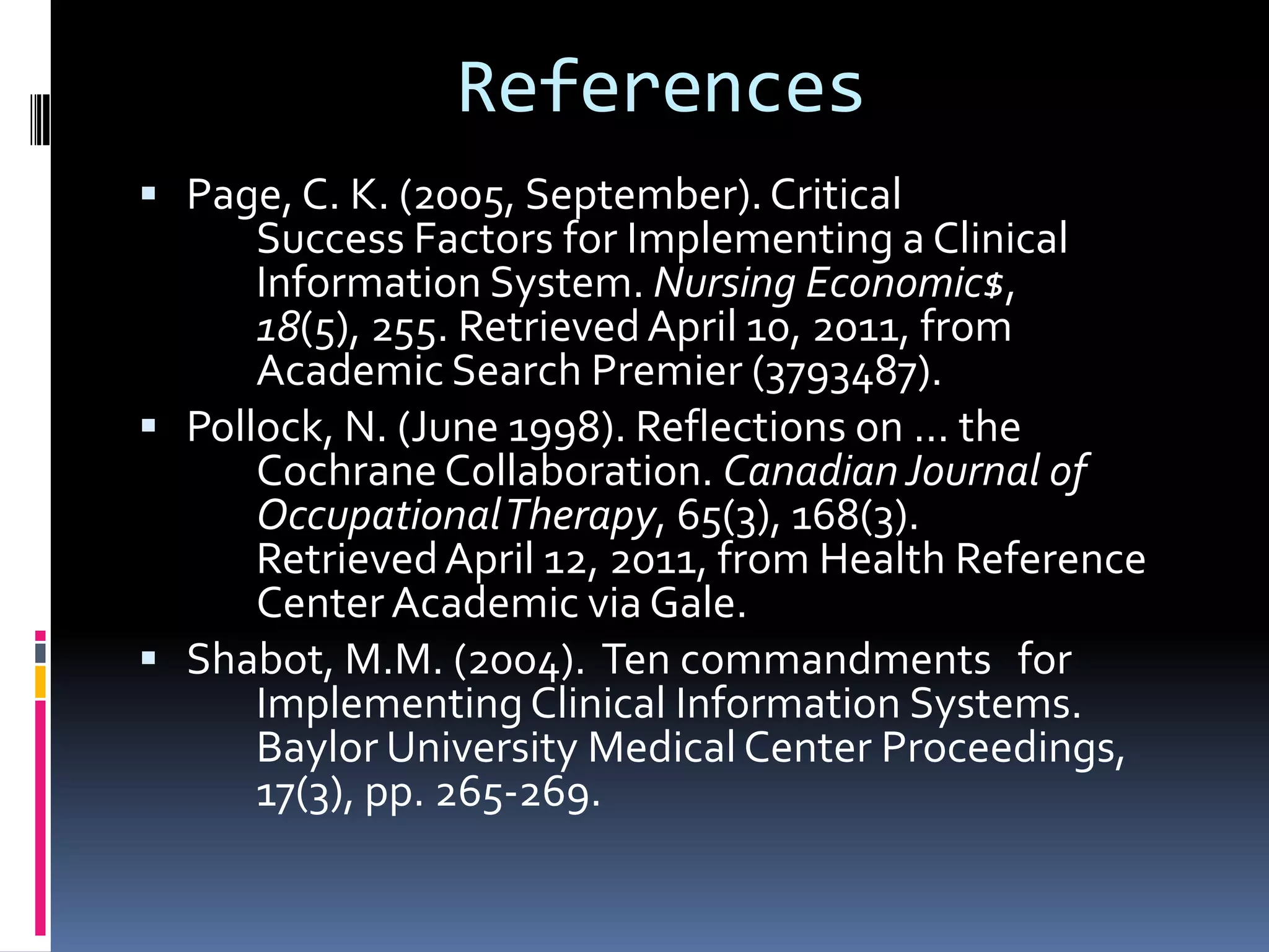 ReferencesPage, C. K. (2005, September). Critical 		Success Factors for Implementing a Clinical 	Information System. Nursing Economic$, 18(5), 255. Retrieved April 10, 2011, from 	Academic Search Premier (3793487). Pollock, N. (June 1998). Reflections on ... the 	Cochrane Collaboration. Canadian Journal of 	Occupational Therapy, 65(3), 168(3). 	Retrieved April 12, 2011, from Health Reference 	Center Academic via Gale.Shabot, M.M. (2004).  Ten commandments 	for 	Implementing Clinical Information Systems. 	Baylor University Medical Center Proceedings, 	17(3), pp. 265-269.