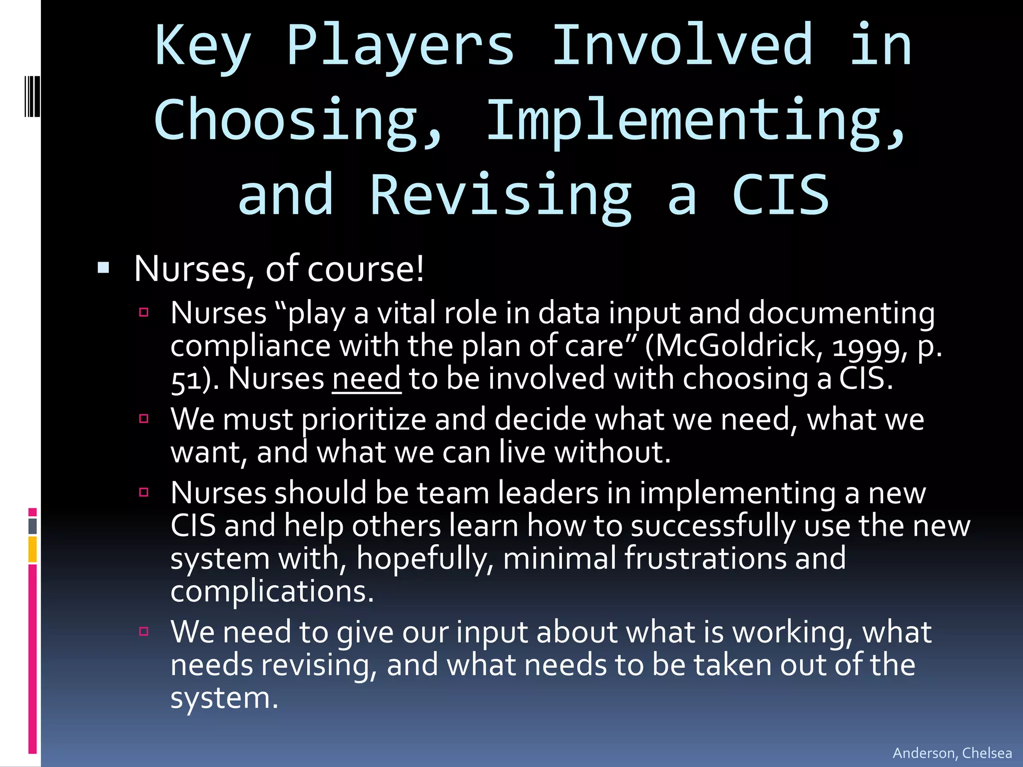 Key Players Involved in Choosing, Implementing, and Revising a CISNurses, of course!Nurses “play a vital role in data input and documenting compliance with the plan of care” (McGoldrick, 1999, p. 51). Nurses need to be involved with choosing a CIS. We must prioritize and decide what we need, what we want, and what we can live without. Nurses should be team leaders in implementing a new CIS and help others learn how to successfully use the new system with, hopefully, minimal frustrations and complications. We need to give our input about what is working, what needs revising, and what needs to be taken out of the system.Anderson, Chelsea