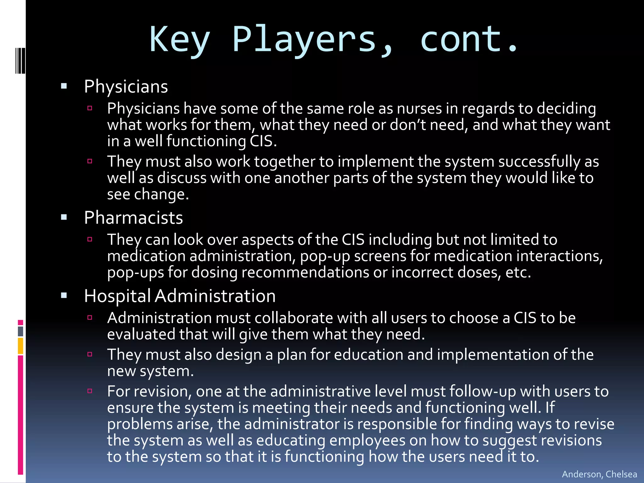 Key Players, cont.PhysiciansPhysicians have some of the same role as nurses in regards to deciding what works for them, what they need or don’t need, and what they want in a well functioning CIS.They must also work together to implement the system successfully as well as discuss with one another parts of the system they would like to see change.PharmacistsThey can look over aspects of the CIS including but not limited to medication administration, pop-up screens for medication interactions, pop-ups for dosing recommendations or incorrect doses, etc. Hospital AdministrationAdministration must collaborate with all users to choose a CIS to be evaluated that will give them what they need. They must also design a plan for education and implementation of the new system. For revision, one at the administrative level must follow-up with users to ensure the system is meeting their needs and functioning well. If problems arise, the administrator is responsible for finding ways to revise the system as well as educating employees on how to suggest revisions to the system so that it is functioning how the users need it to. Anderson, Chelsea