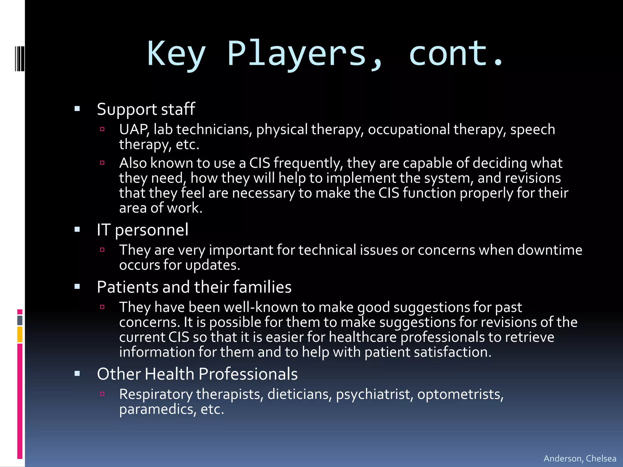 Key Players, cont.Support staff UAP, lab technicians, physical therapy, occupational therapy, speech therapy, etc.Also known to use a CIS frequently, they are capable of deciding what they need, how they will help to implement the system, and revisions that they feel are necessary to make the CIS function properly for their area of work.IT personnelThey are very important for technical issues or concerns when downtime occurs for updates. Patients and their familiesThey have been well-known to make good suggestions for past concerns. It is possible for them to make suggestions for revisions of the current CIS so that it is easier for healthcare professionalsto retrieve information for themand to help with patient satisfaction.Other Health ProfessionalsRespiratory therapists, dieticians, psychiatrist, optometrists, paramedics, etc.Anderson, Chelsea