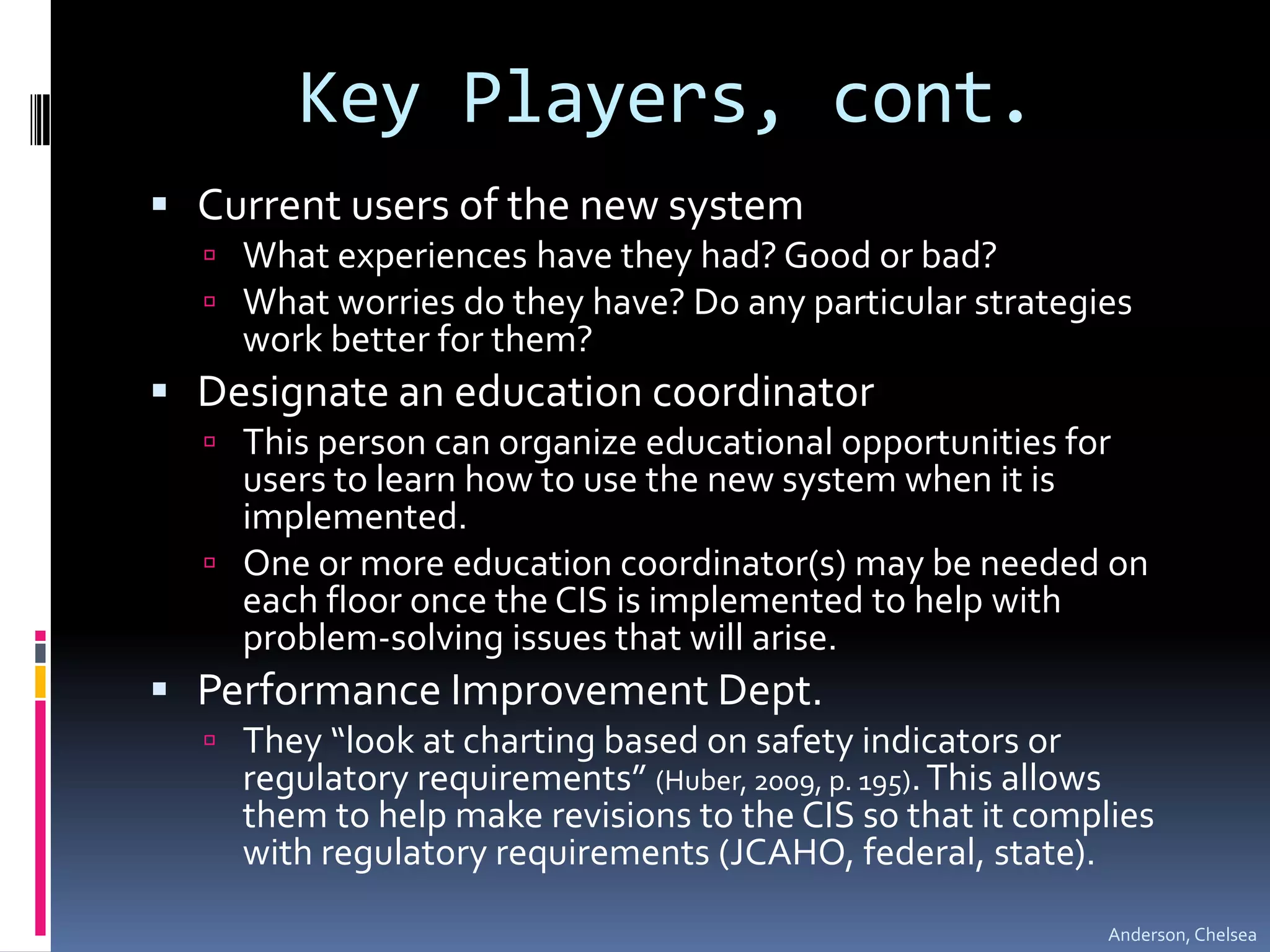 Key Players, cont.Current users of the new systemWhat experiences have they had? Good or bad?What worries do they have? Do any particular strategies work better for them?Designate an education coordinatorThis person can organize educational opportunities for users to learn how to use the new system when it is implemented.One or more education coordinator(s) may be needed on each floor once the CIS is implemented to help with problem-solving issues that will arise.Performance Improvement Dept.They “look at charting based on safety indicators or regulatory requirements” (Huber, 2009, p. 195). This allows them to help make revisions to the CIS so that it complies with regulatory requirements (JCAHO, federal, state).Anderson, Chelsea
