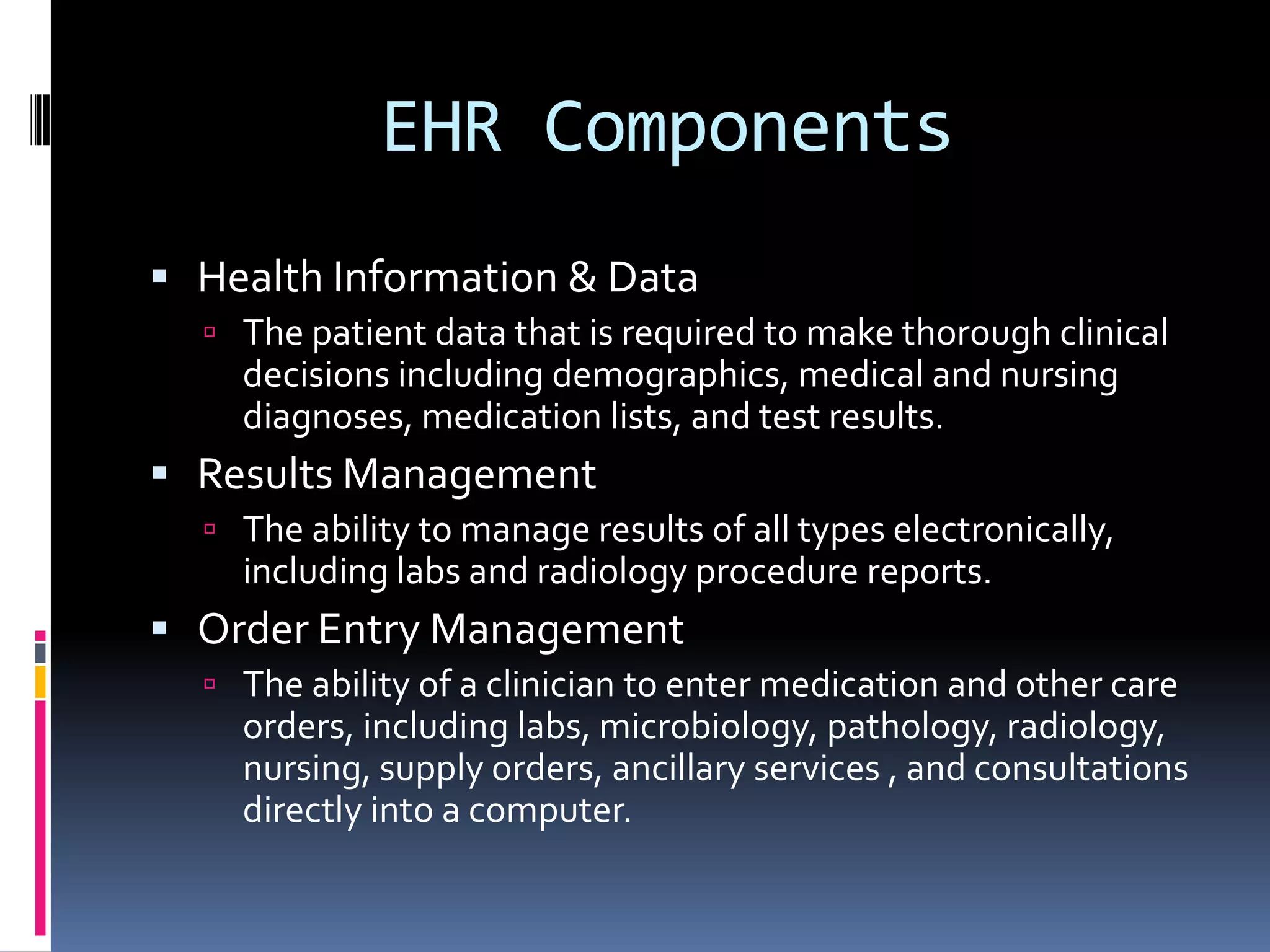 EHR ComponentsHealth Information & Data The patient data that is required to make thorough clinical decisions including demographics, medical and nursing diagnoses, medication lists, and test results.Results ManagementThe ability to manage results of all types electronically, including labs and radiology procedure reports.Order Entry ManagementThe ability of a clinician to enter medication and other care orders, including labs, microbiology, pathology, radiology, nursing, supply orders, ancillary services , and consultations directly into a computer.