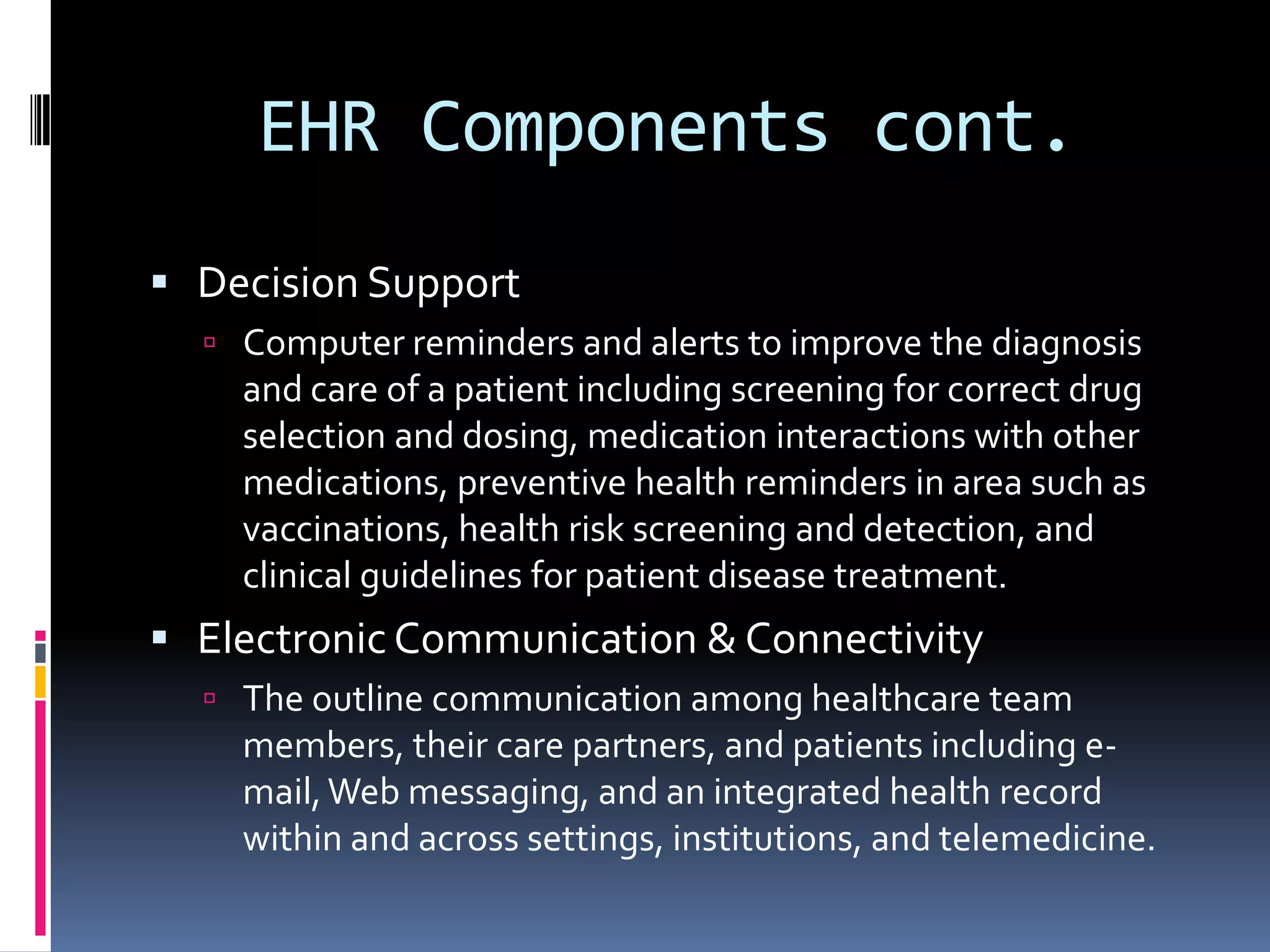 EHR Components cont.Decision SupportComputer reminders and alerts to improve the diagnosis and care of a patient including screening for correct drug selection and dosing, medication interactions with other medications, preventive health reminders in area such as vaccinations, health risk screening and detection, and clinical guidelines for patient disease treatment. Electronic Communication & ConnectivityThe outline communication among healthcare team members, their care partners, and patients including e-mail, Web messaging, and an integrated health record within and across settings, institutions, and telemedicine.